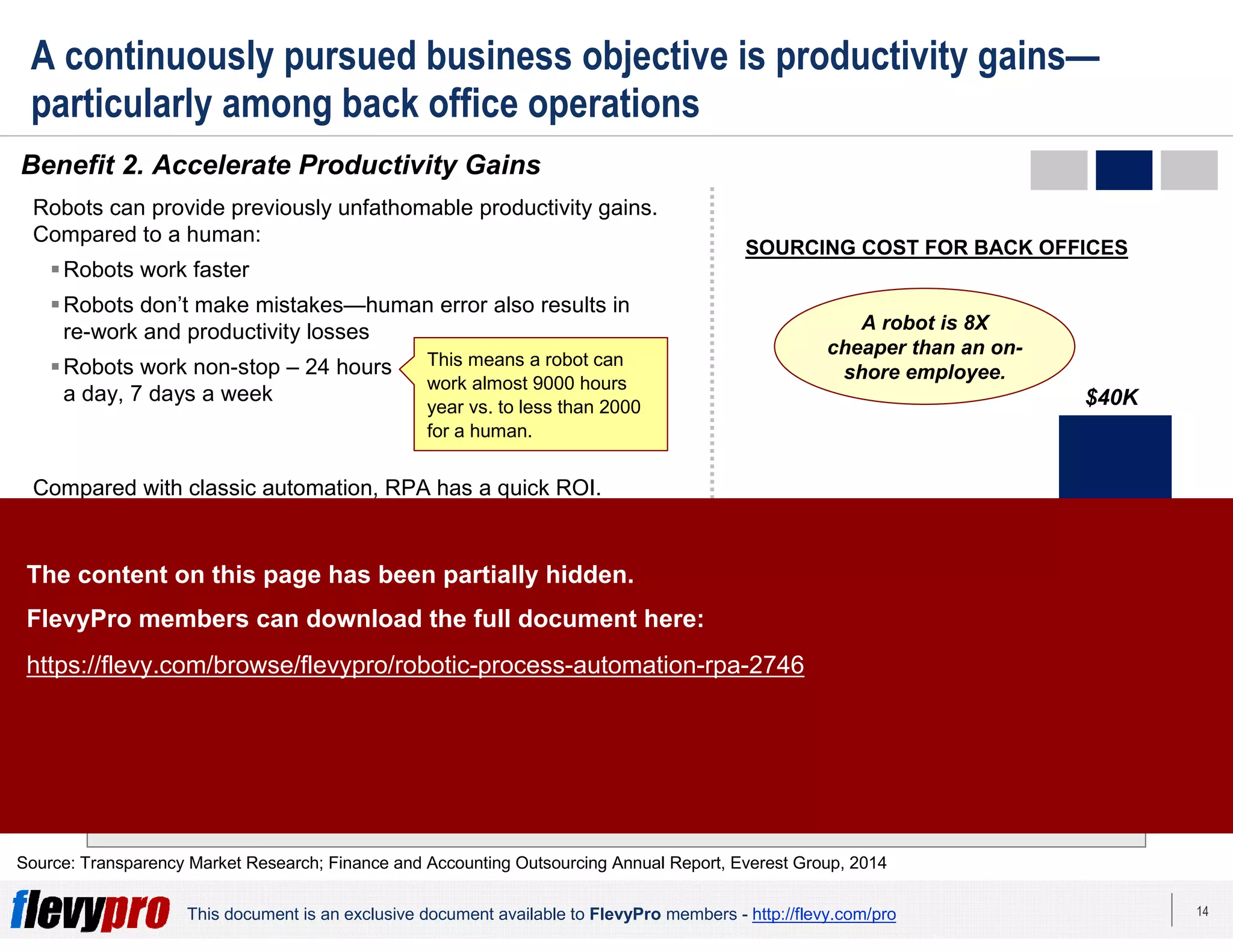 14This document is an exclusive document available to FlevyPro members - http://flevy.com/pro
A continuously pursued business objective is productivity gains—
particularly among back office operations
Benefit 2. Accelerate Productivity Gains
The RPA market is growing at an extremely fast pace—doubling every 6 months and
projected to reach $5B by 2020.
Source: Transparency Market Research; Finance and Accounting Outsourcing Annual Report, Everest Group, 2014
Robots can provide previously unfathomable productivity gains.
Compared to a human:
Robots work faster
Robots don’t make mistakes—human error also results in
re-work and productivity losses
Robots work non-stop – 24 hours
a day, 7 days a week
Compared with classic automation, RPA has a quick ROI.
Programming and setting-up of RPA for individual processes
can be accomplished within a few weeks without impacting the
existing IT infrastructure. ROI can be achieved in 3-6 months in
most cases.
Furthermore, robots allow for easy labor arbitrage. RPA tools
are up to 65% less expensive than offshore-based full-time
employees.
This means a robot can
work almost 9000 hours
year vs. to less than 2000
for a human.
Robot On-shore
employee*
$10K
$40K
Off-shore
employee*
A robot is 8X
cheaper than an on-
shore employee.
* Annual average gross cost in common
shared services centers locations
$5K
SOURCING COST FOR BACK OFFICES
The content on this page has been partially hidden.
FlevyPro members can download the full document here:
https://flevy.com/browse/flevypro/robotic-process-automation-rpa-2746
 
