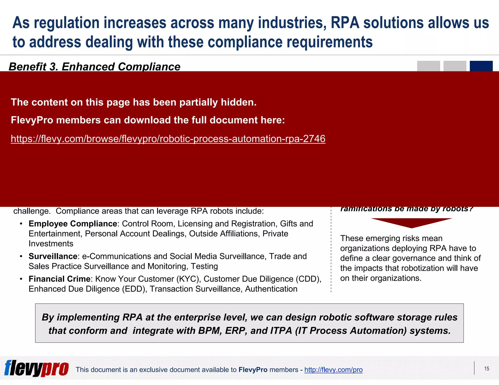 15This document is an exclusive document available to FlevyPro members - http://flevy.com/pro
As regulation increases across many industries, RPA solutions allows us
to address dealing with these compliance requirements
Benefit 3. Enhanced Compliance
By implementing RPA at the enterprise level, we can design robotic software storage rules
that conform and integrate with BPM, ERP, and ITPA (IT Process Automation) systems.
In industries with very constraining regulations (e.g. Insurance), RPA allows
organizations to manage these increasing requirements, because of 2 main
reasons:
Transactions are recorded and steps are systematically applied.
Therefore, manual errors are prevented and full transparency to
auditors can be easily provided.
Risk and Compliance departments can utilize robots to execute
reconciliations and automate daily routine controls. This reduces the
workload generated by routine tasks.
1
2
As requirements from regulators continue to increase as our society increases in
complexity, companies will rely more on a robotic workforce to address this
challenge. Compliance areas that can leverage RPA robots include:
• Employee Compliance: Control Room, Licensing and Registration, Gifts and
Entertainment, Personal Account Dealings, Outside Affiliations, Private
Investments
• Surveillance: e-Communications and Social Media Surveillance, Trade and
Sales Practice Surveillance and Monitoring, Testing
• Financial Crime: Know Your Customer (KYC), Customer Due Diligence (CDD),
Enhanced Due Diligence (EDD), Transaction Surveillance, Authentication
MORALITY CONCERNS
As more activities that traditionally
were performed by humans are
transferred to robots, morality issues
need to be considered and addressed.
For instance, if mistakes are made by a
robot, who is to blame? If a mistake
results in a crime, who committed
the crime? Should complex
decisions that have serious legal
ramifications be made by robots?
These emerging risks mean
organizations deploying RPA have to
define a clear governance and think of
the impacts that robotization will have
on their organizations.
The content on this page has been partially hidden.
FlevyPro members can download the full document here:
https://flevy.com/browse/flevypro/robotic-process-automation-rpa-2746
 