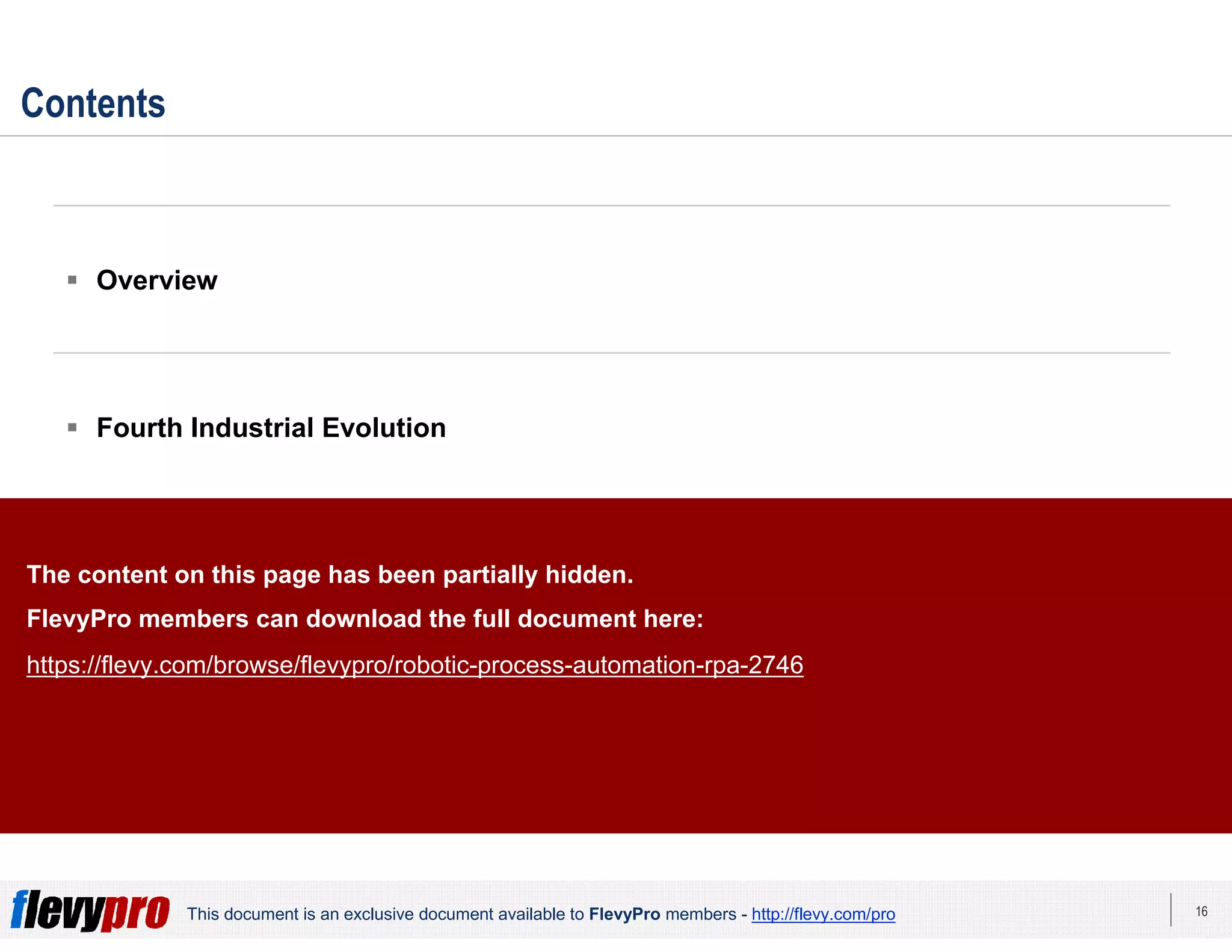 16This document is an exclusive document available to FlevyPro members - http://flevy.com/pro
Contents
Overview
Fourth Industrial Evolution
RPA Benefit Areas
RPA Deployment Approach
The content on this page has been partially hidden.
FlevyPro members can download the full document here:
https://flevy.com/browse/flevypro/robotic-process-automation-rpa-2746
 