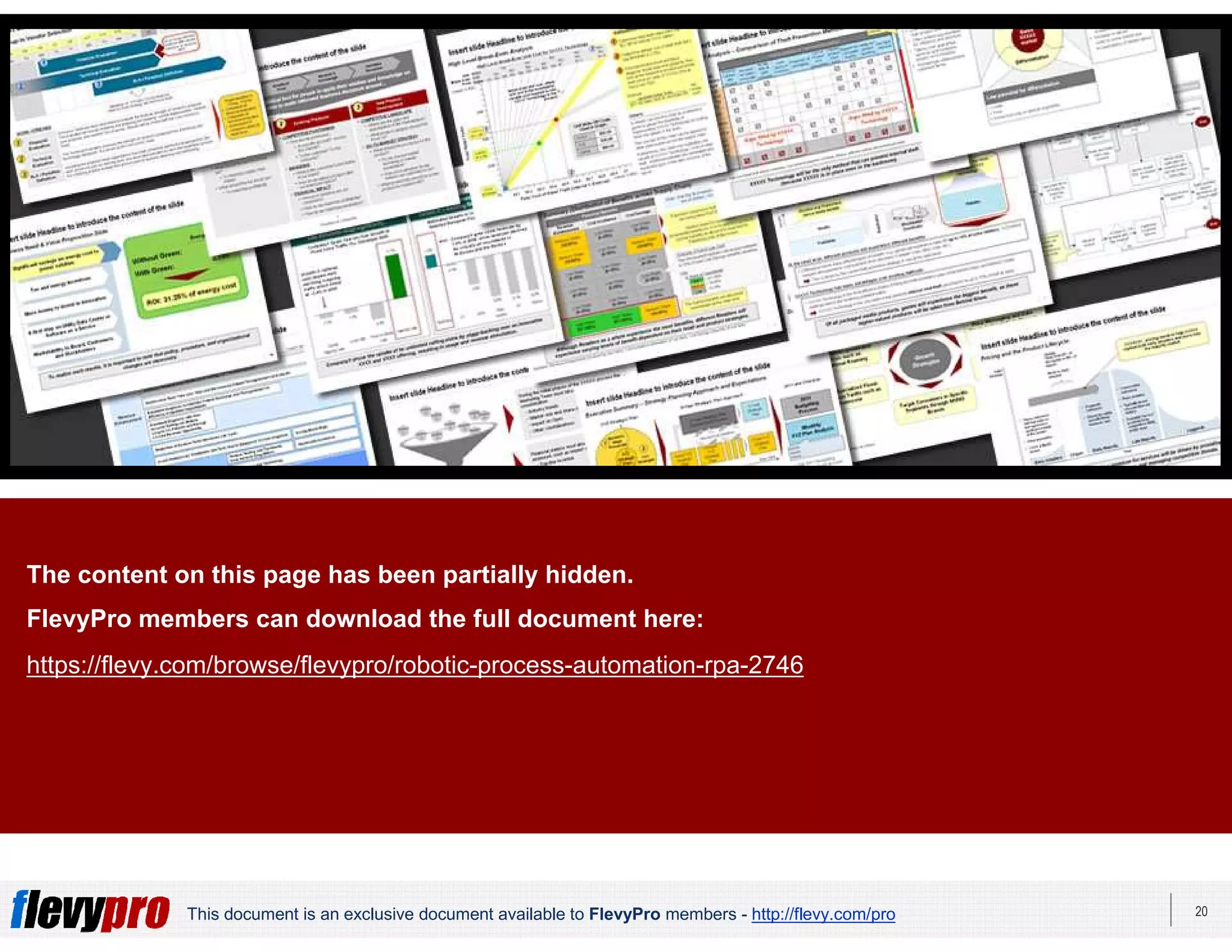 20This document is an exclusive document available to FlevyPro members - http://flevy.com/pro
This presentation was created by PPT Lab. PPT Lab is a
PowerPoint design firm specializing in consulting-quality
presentations.
View our available presentations on Flevy here:
https://flevy.com/seller/PPTLab
The content on this page has been partially hidden.
FlevyPro members can download the full document here:
https://flevy.com/browse/flevypro/robotic-process-automation-rpa-2746
 