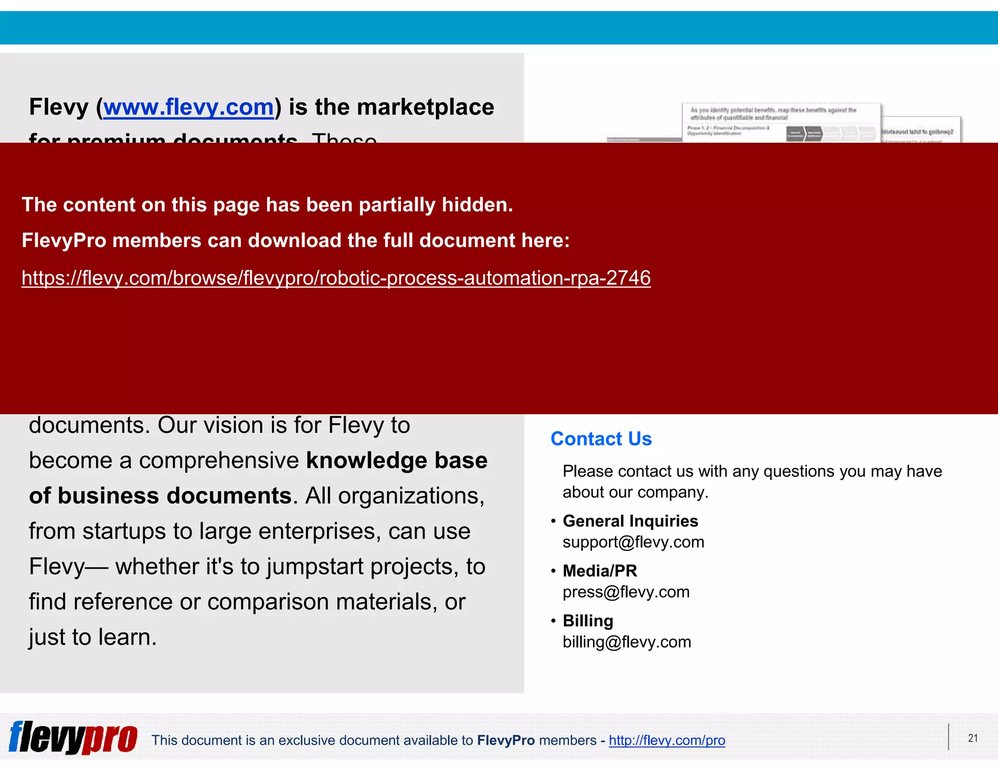 21This document is an exclusive document available to FlevyPro members - http://flevy.com/pro
Flevy (www.flevy.com) is the marketplace
for premium documents. These
documents can range from Business
Frameworks to Financial Models to
PowerPoint Templates.
Flevy was founded under the principle that
companies waste a lot of time and money
recreating the same foundational business
documents. Our vision is for Flevy to
become a comprehensive knowledge base
of business documents. All organizations,
from startups to large enterprises, can use
Flevy— whether it's to jumpstart projects, to
find reference or comparison materials, or
just to learn.
Contact Us
Please contact us with any questions you may have
about our company.
• General Inquiries
support@flevy.com
• Media/PR
press@flevy.com
• Billing
billing@flevy.com
The content on this page has been partially hidden.
FlevyPro members can download the full document here:
https://flevy.com/browse/flevypro/robotic-process-automation-rpa-2746
 