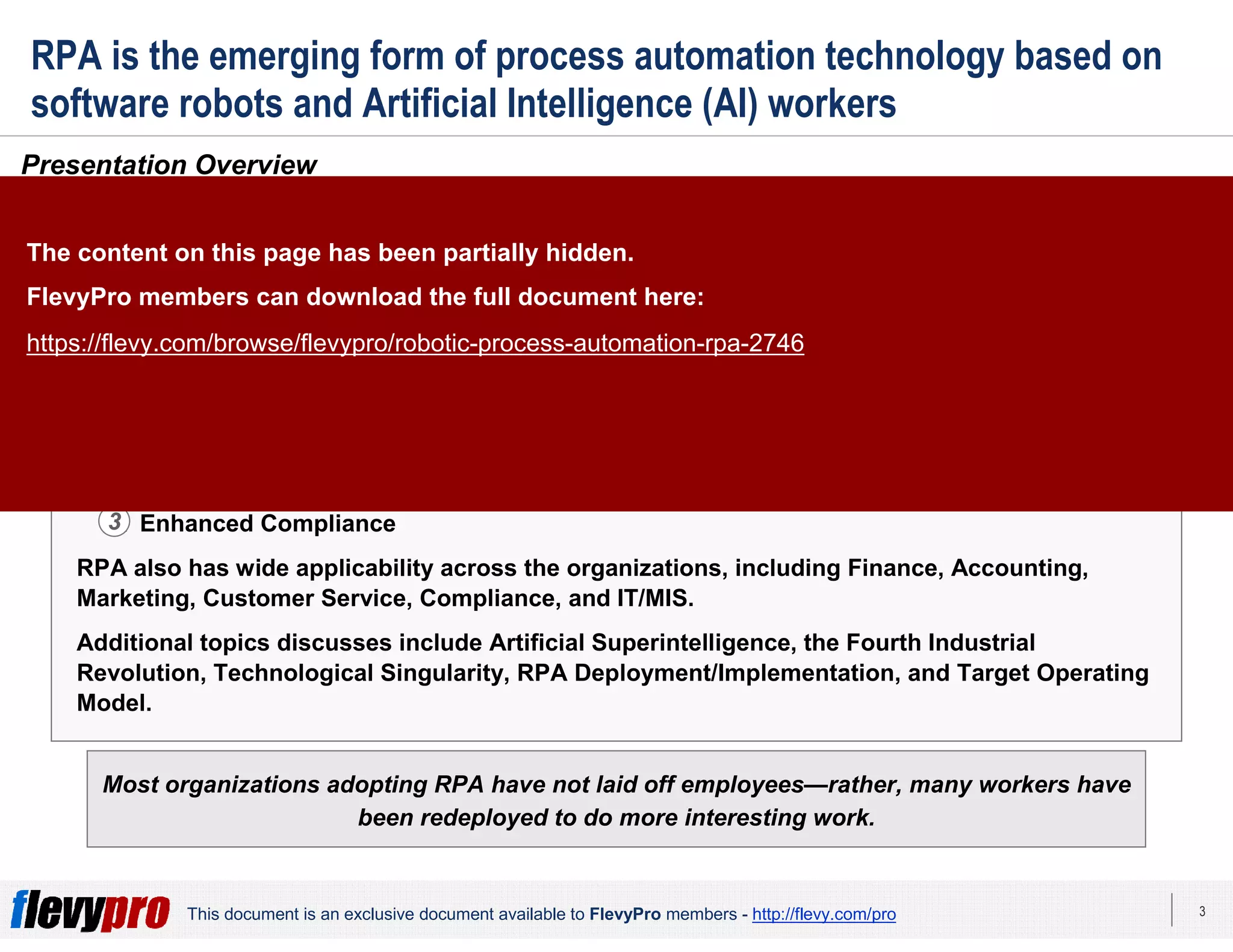 3This document is an exclusive document available to FlevyPro members - http://flevy.com/pro
RPA is the emerging form of process automation technology based on
software robots and Artificial Intelligence (AI) workers
Presentation Overview
Robotic Process Automation (RPA), also referred to as Robotic Transformation and Robotic
Revolution, refers to the emerging form of process automation technology based on software
robots and Artificial Intelligence (AI) workers. RPA represents a tremendous opportunity for
organizations to increase performance, improve productivity, decrease costs, among a
plethora of other benefits. The benefits from RPA are immediate, plentiful, and significant—
and can be grouped into 3 core areas:
1. Improved Employee and Customer Satisfaction
2. Accelerated Productivity Gains
3. Enhanced Compliance
RPA also has wide applicability across the organizations, including Finance, Accounting,
Marketing, Customer Service, Compliance, and IT/MIS.
Additional topics discusses include Artificial Superintelligence, the Fourth Industrial
Revolution, Technological Singularity, RPA Deployment/Implementation, and Target Operating
Model.
Most organizations adopting RPA have not laid off employees—rather, many workers have
been redeployed to do more interesting work.
1
2
3
The content on this page has been partially hidden.
FlevyPro members can download the full document here:
https://flevy.com/browse/flevypro/robotic-process-automation-rpa-2746
 