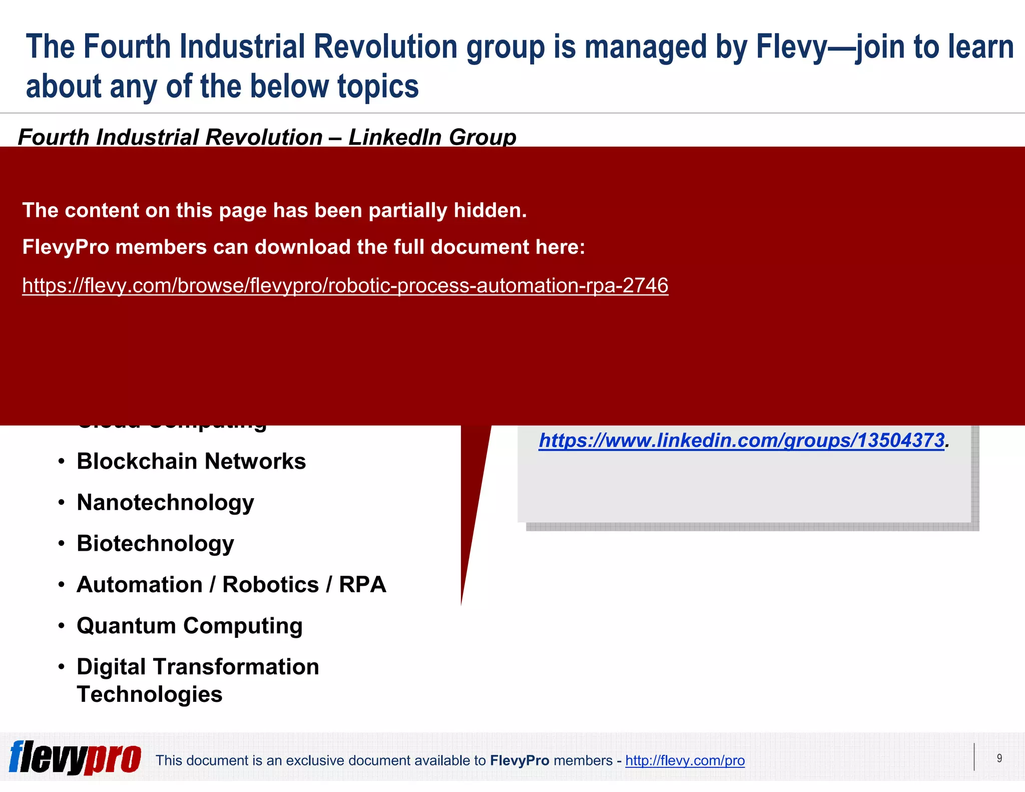9This document is an exclusive document available to FlevyPro members - http://flevy.com/pro
The Fourth Industrial Revolution group is managed by Flevy—join to learn
about any of the below topics
Fourth Industrial Revolution – LinkedIn Group
Click here to join our community:
https://www.linkedin.com/groups/13504373.
Click here to join our community:
https://www.linkedin.com/groups/13504373.
Topics we discuss in our group
include, but are not limited to:
• Cyber-physical systems
• Artificial Intelligence / Singularity
• Internet of Things (IoT)
• 3D printing
• Cloud Computing
• Blockchain Networks
• Nanotechnology
• Biotechnology
• Automation / Robotics / RPA
• Quantum Computing
• Digital Transformation
Technologies
The content on this page has been partially hidden.
FlevyPro members can download the full document here:
https://flevy.com/browse/flevypro/robotic-process-automation-rpa-2746
 