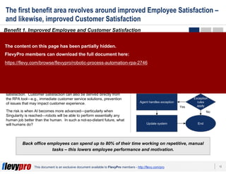 13This document is an exclusive document available to FlevyPro members - http://flevy.com/pro
The first benefit area revolves around improved Employee Satisfaction –
and likewise, improved Customer Satisfaction
Benefit 1. Improved Employee and Customer Satisfaction
Back office employees can spend up to 80% of their time working on repetitive, manual
tasks – this lowers employee performance and motivation.
The “collaboration” between employees and RPA works out perfectly.
Those tedious, repetitive tasks are the ones that most people really
dislike. On the other hand, it is exactly these types of activities that
RPA excels at. In essence, robots are welcomed as valuable team
members, because they do the work that people don’t want to do.
RPA thus frees up employees to work on more intellectually,
stimulating value-add activities. Employees often view robots as
assistants or teammates; and feel the organization has empowered
them to spend time on more satisfying work. This increases employee
job satisfaction.
A happier employee is directly correlated with increased customer
satisfaction. Customer Satisfaction can also be derived directly from
the RPA tool—e.g., immediate customer service solutions, prevention
of issues that may impact customer experience.
The risk is when AI becomes more advanced—particularly when
Singularity is reached—robots will be able to perform essentially any
human job better than the human. In such a not-so-distant future, what
will humans do?
EXAMPLE RPA PROCESS
Agent enters order in robot
queue
Robot X imports data from
different systems
Gets customer quote
Agent reviews data
Robot Y writes process,
creates quote, and confirms
or cancels order
Agent handles exception
Exception
rules
apply
Update system End
Yes
No
The content on this page has been partially hidden.
FlevyPro members can download the full document here:
https://flevy.com/browse/flevypro/robotic-process-automation-rpa-2746
 