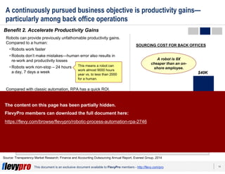 14This document is an exclusive document available to FlevyPro members - http://flevy.com/pro
A continuously pursued business objective is productivity gains—
particularly among back office operations
Benefit 2. Accelerate Productivity Gains
The RPA market is growing at an extremely fast pace—doubling every 6 months and
projected to reach $5B by 2020.
Source: Transparency Market Research; Finance and Accounting Outsourcing Annual Report, Everest Group, 2014
Robots can provide previously unfathomable productivity gains.
Compared to a human:
Robots work faster
Robots don’t make mistakes—human error also results in
re-work and productivity losses
Robots work non-stop – 24 hours
a day, 7 days a week
Compared with classic automation, RPA has a quick ROI.
Programming and setting-up of RPA for individual processes
can be accomplished within a few weeks without impacting the
existing IT infrastructure. ROI can be achieved in 3-6 months in
most cases.
Furthermore, robots allow for easy labor arbitrage. RPA tools
are up to 65% less expensive than offshore-based full-time
employees.
This means a robot can
work almost 9000 hours
year vs. to less than 2000
for a human.
Robot On-shore
employee*
$10K
$40K
Off-shore
employee*
A robot is 8X
cheaper than an on-
shore employee.
* Annual average gross cost in common
shared services centers locations
$5K
SOURCING COST FOR BACK OFFICES
The content on this page has been partially hidden.
FlevyPro members can download the full document here:
https://flevy.com/browse/flevypro/robotic-process-automation-rpa-2746
 
