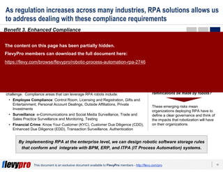 15This document is an exclusive document available to FlevyPro members - http://flevy.com/pro
As regulation increases across many industries, RPA solutions allows us
to address dealing with these compliance requirements
Benefit 3. Enhanced Compliance
By implementing RPA at the enterprise level, we can design robotic software storage rules
that conform and integrate with BPM, ERP, and ITPA (IT Process Automation) systems.
In industries with very constraining regulations (e.g. Insurance), RPA allows
organizations to manage these increasing requirements, because of 2 main
reasons:
Transactions are recorded and steps are systematically applied.
Therefore, manual errors are prevented and full transparency to
auditors can be easily provided.
Risk and Compliance departments can utilize robots to execute
reconciliations and automate daily routine controls. This reduces the
workload generated by routine tasks.
1
2
As requirements from regulators continue to increase as our society increases in
complexity, companies will rely more on a robotic workforce to address this
challenge. Compliance areas that can leverage RPA robots include:
• Employee Compliance: Control Room, Licensing and Registration, Gifts and
Entertainment, Personal Account Dealings, Outside Affiliations, Private
Investments
• Surveillance: e-Communications and Social Media Surveillance, Trade and
Sales Practice Surveillance and Monitoring, Testing
• Financial Crime: Know Your Customer (KYC), Customer Due Diligence (CDD),
Enhanced Due Diligence (EDD), Transaction Surveillance, Authentication
MORALITY CONCERNS
As more activities that traditionally
were performed by humans are
transferred to robots, morality issues
need to be considered and addressed.
For instance, if mistakes are made by a
robot, who is to blame? If a mistake
results in a crime, who committed
the crime? Should complex
decisions that have serious legal
ramifications be made by robots?
These emerging risks mean
organizations deploying RPA have to
define a clear governance and think of
the impacts that robotization will have
on their organizations.
The content on this page has been partially hidden.
FlevyPro members can download the full document here:
https://flevy.com/browse/flevypro/robotic-process-automation-rpa-2746
 
