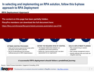 17This document is an exclusive document available to FlevyPro members - http://flevy.com/pro
In selecting and implementing an RPA solution, follow this 6-phase
approach to RPA Deployment
RPA Deployment Approach
A successful RPA deployment should follow a predefined journey.
Source: Robot Process Automation, Capgemini Consulting, 2016
1 2 3 4 5 6
DEFINE RPA PERIMETER
Identify RPA eligible processes and activities
For reach process, determine:
1. Is it ready for RPA?
2. Is there potential for RPA?
3. Has RPA potential, but needs to be
adjust first
OPTIMIZE EXISTING PROCESSES
Seek performance improvement areas within
processes having RPA potential
Get rid of redundancies and process
inefficiencies prior to RPA implementation
CHOOSE THE APPROPRIATE RPA SOLUTION
Choose whether you should:
1. Develop our own in-house solution
2. Buy a market solution with a proven track-
record
Develop KPIs for productivity improvement
tracking
DEFINE THE REQUIRED SPAN OF CONTROL
The desired relationship between our
virtual/RPA and human workforce
Define the “man-to-machine ratio” we deem
appropriate for our organization
Set up appropriate governance
Study impacts on processes not in the
scope of RPA, but that might be affected
Review our competency model
Map the target organization
BUILD A DEPLOYMENT PLANNING
Plan programming or solution
integration
Plan change management actions
Identify potential risks and build risk
mitigation planning
STUDY IMPACTS ON THE TARGET
OPERATING MODEL
The content on this page has been partially hidden.
FlevyPro members can download the full document here:
https://flevy.com/browse/flevypro/robotic-process-automation-rpa-2746
 