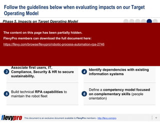 19This document is an exclusive document available to FlevyPro members - http://flevy.com/pro
Follow the guidelines below when evaluating impacts on our Target
Operating Model
Phase 5. Impacts on Target Operating Model
Evaluate how the RPA solution impacts our Target Operating Model by performing the
following 6 activities:
Define roles, responsibilities, and
governance
1 2
3 4
5 6
Use process reengineering
methodologies to fit your processes to
RPA requirements
Associate first users, IT,
Compliance, Security & HR to secure
sustainability.
Identify dependencies with existing
information systems
Build technical RPA capabilities to
maintain the robot fleet
Define a competency model focused
on complementary skills (people
orientation)
The content on this page has been partially hidden.
FlevyPro members can download the full document here:
https://flevy.com/browse/flevypro/robotic-process-automation-rpa-2746
 