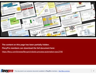 20This document is an exclusive document available to FlevyPro members - http://flevy.com/pro
This presentation was created by PPT Lab. PPT Lab is a
PowerPoint design firm specializing in consulting-quality
presentations.
View our available presentations on Flevy here:
https://flevy.com/seller/PPTLab
The content on this page has been partially hidden.
FlevyPro members can download the full document here:
https://flevy.com/browse/flevypro/robotic-process-automation-rpa-2746
 