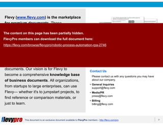 21This document is an exclusive document available to FlevyPro members - http://flevy.com/pro
Flevy (www.flevy.com) is the marketplace
for premium documents. These
documents can range from Business
Frameworks to Financial Models to
PowerPoint Templates.
Flevy was founded under the principle that
companies waste a lot of time and money
recreating the same foundational business
documents. Our vision is for Flevy to
become a comprehensive knowledge base
of business documents. All organizations,
from startups to large enterprises, can use
Flevy— whether it's to jumpstart projects, to
find reference or comparison materials, or
just to learn.
Contact Us
Please contact us with any questions you may have
about our company.
• General Inquiries
support@flevy.com
• Media/PR
press@flevy.com
• Billing
billing@flevy.com
The content on this page has been partially hidden.
FlevyPro members can download the full document here:
https://flevy.com/browse/flevypro/robotic-process-automation-rpa-2746
 