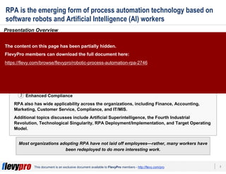 3This document is an exclusive document available to FlevyPro members - http://flevy.com/pro
RPA is the emerging form of process automation technology based on
software robots and Artificial Intelligence (AI) workers
Presentation Overview
Robotic Process Automation (RPA), also referred to as Robotic Transformation and Robotic
Revolution, refers to the emerging form of process automation technology based on software
robots and Artificial Intelligence (AI) workers. RPA represents a tremendous opportunity for
organizations to increase performance, improve productivity, decrease costs, among a
plethora of other benefits. The benefits from RPA are immediate, plentiful, and significant—
and can be grouped into 3 core areas:
1. Improved Employee and Customer Satisfaction
2. Accelerated Productivity Gains
3. Enhanced Compliance
RPA also has wide applicability across the organizations, including Finance, Accounting,
Marketing, Customer Service, Compliance, and IT/MIS.
Additional topics discusses include Artificial Superintelligence, the Fourth Industrial
Revolution, Technological Singularity, RPA Deployment/Implementation, and Target Operating
Model.
Most organizations adopting RPA have not laid off employees—rather, many workers have
been redeployed to do more interesting work.
1
2
3
The content on this page has been partially hidden.
FlevyPro members can download the full document here:
https://flevy.com/browse/flevypro/robotic-process-automation-rpa-2746
 