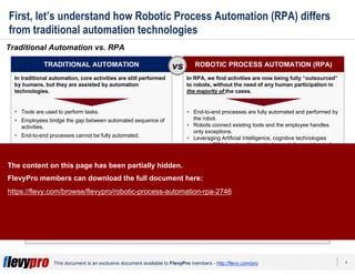 4This document is an exclusive document available to FlevyPro members - http://flevy.com/pro
First, let’s understand how Robotic Process Automation (RPA) differs
from traditional automation technologies
Traditional Automation vs. RPA
RPA is best suited for business processes that are clearly defined, repeatable, and rules
base.
TRADITIONAL AUTOMATION ROBOTIC PROCESS AUTOMATION (RPA)vs
In traditional automation, core activities are still performed
by humans, but they are assisted by automation
technologies.
Tools are used to perform tasks.
Employees bridge the gap between automated sequence of
activities.
End-to-end processes cannot be fully automated.
AUTOMATION EXAMPLES
Macro tasks in Excel
workbooks
Email notifications
ERP transactions
Copy and paste
Autocomplete application
screens
Autocomplete online
forms
In RPA, we find activities are now being fully “outsourced”
to robots, without the need of any human participation in
the majority of the cases.
End-to-end processes are fully automated and performed by
the robot.
Robots connect existing tools and the employee handles
only exceptions.
Leveraging Artificial Intelligence, cognitive technologies
expand RPA functionality and help reach the next level of
performance.
AUTOMATION EXAMPLES
Customer complaint
processing (customer
service)
Data cleansing (IT)
Automated marketing
campaigns (marketing)
Benefits administration
(HR)
Patient registration
(healthcare)
Dispute resolution
(financial services)
The content on this page has been partially hidden.
FlevyPro members can download the full document here:
https://flevy.com/browse/flevypro/robotic-process-automation-rpa-2746
 