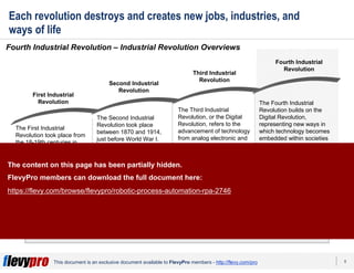 8This document is an exclusive document available to FlevyPro members - http://flevy.com/pro
Each revolution destroys and creates new jobs, industries, and
ways of life
Fourth Industrial Revolution – Industrial Revolution Overviews
Stay ahead of the industry—you can receive the latest news related on 4IR by joining this
group on LinkedIn: https://www.linkedin.com/groups/13504373.
First Industrial
Revolution
Second Industrial
Revolution
Third Industrial
Revolution
Fourth Industrial
Revolution
The First Industrial
Revolution took place from
the 18-19th centuries in
Europe and America. It was
a period that saw the
transition from mostly
agrarian, rural societies
became industrial and
urban. Notable
developments include the
iron and textile industries
and the steam engine.
The Second Industrial
Revolution took place
between 1870 and 1914,
just before World War I.
Triggered by the advent of
electric power to create
mass production, this was a
growth period for pre-
existing industries and
expansion of new ones,
such as the steel, oil, and
electricity fields.
The Third Industrial
Revolution, or the Digital
Revolution, refers to the
advancement of technology
from analog electronic and
mechanical devices to the
digital technology available
today. The era started to
during the 1980s and is
ongoing. This era was
triggered by the rise of the
personal computer,
Internet, and mobile
communications.
The Fourth Industrial
Revolution builds on the
Digital Revolution,
representing new ways in
which technology becomes
embedded within societies
and even the human body.
The content on this page has been partially hidden.
FlevyPro members can download the full document here:
https://flevy.com/browse/flevypro/robotic-process-automation-rpa-2746
 