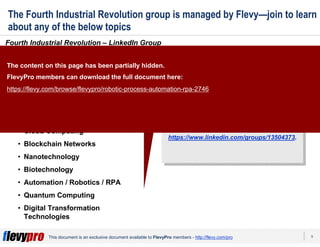 9This document is an exclusive document available to FlevyPro members - http://flevy.com/pro
The Fourth Industrial Revolution group is managed by Flevy—join to learn
about any of the below topics
Fourth Industrial Revolution – LinkedIn Group
Click here to join our community:
https://www.linkedin.com/groups/13504373.
Click here to join our community:
https://www.linkedin.com/groups/13504373.
Topics we discuss in our group
include, but are not limited to:
• Cyber-physical systems
• Artificial Intelligence / Singularity
• Internet of Things (IoT)
• 3D printing
• Cloud Computing
• Blockchain Networks
• Nanotechnology
• Biotechnology
• Automation / Robotics / RPA
• Quantum Computing
• Digital Transformation
Technologies
The content on this page has been partially hidden.
FlevyPro members can download the full document here:
https://flevy.com/browse/flevypro/robotic-process-automation-rpa-2746
 