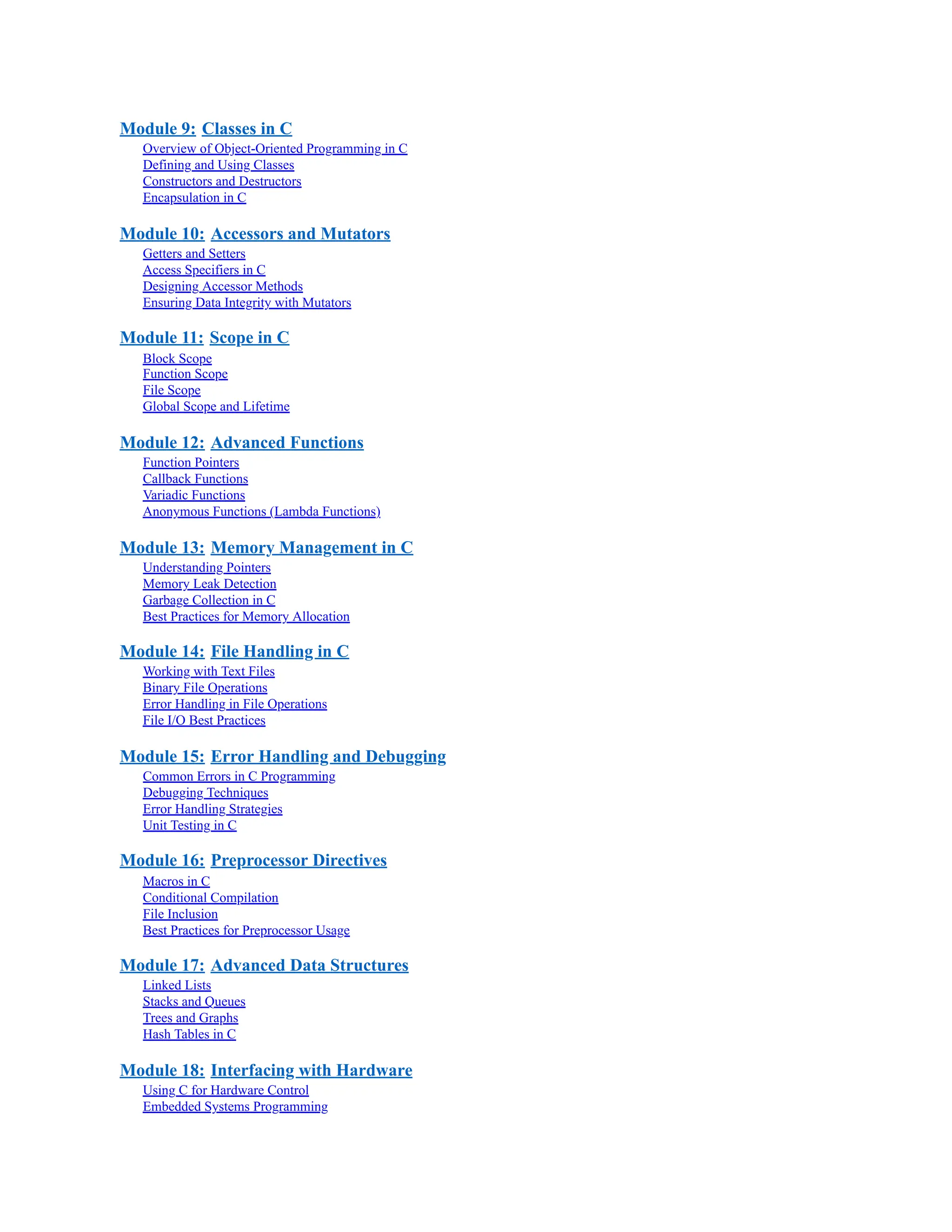 Module 9: Classes in C Overview of Object-Oriented Programming in C Defining and Using Classes Constructors and Destructors Encapsulation in C Module 10: Accessors and Mutators Getters and Setters Access Specifiers in C Designing Accessor Methods Ensuring Data Integrity with Mutators Module 11: Scope in C Block Scope Function Scope File Scope Global Scope and Lifetime Module 12: Advanced Functions Function Pointers Callback Functions Variadic Functions Anonymous Functions (Lambda Functions) Module 13: Memory Management in C Understanding Pointers Memory Leak Detection Garbage Collection in C Best Practices for Memory Allocation Module 14: File Handling in C Working with Text Files Binary File Operations Error Handling in File Operations File I/O Best Practices Module 15: Error Handling and Debugging Common Errors in C Programming Debugging Techniques Error Handling Strategies Unit Testing in C Module 16: Preprocessor Directives Macros in C Conditional Compilation File Inclusion Best Practices for Preprocessor Usage Module 17: Advanced Data Structures Linked Lists Stacks and Queues Trees and Graphs Hash Tables in C Module 18: Interfacing with Hardware Using C for Hardware Control Embedded Systems Programming 