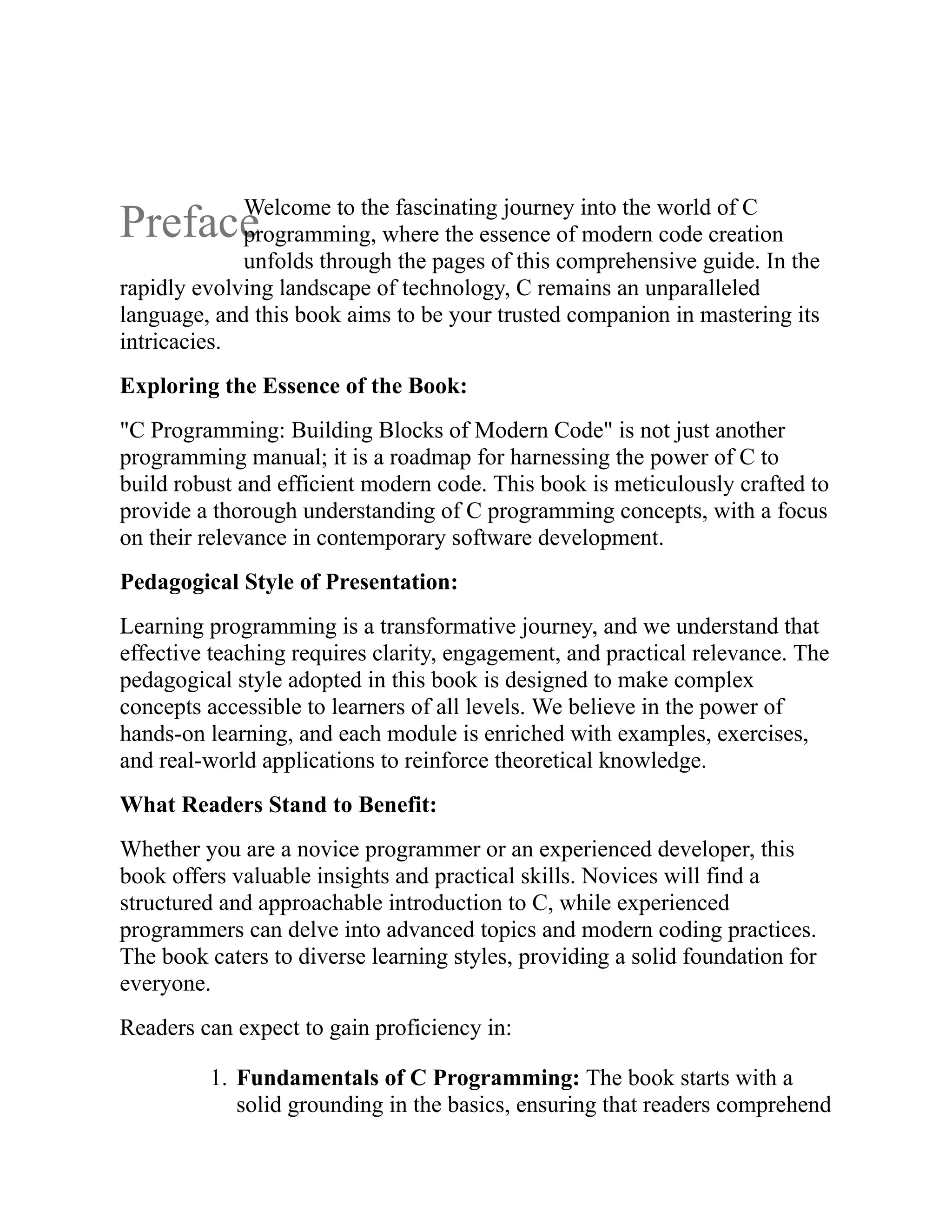 Preface Welcome to the fascinating journey into the world of C programming, where the essence of modern code creation unfolds through the pages of this comprehensive guide. In the rapidly evolving landscape of technology, C remains an unparalleled language, and this book aims to be your trusted companion in mastering its intricacies. Exploring the Essence of the Book: "C Programming: Building Blocks of Modern Code" is not just another programming manual; it is a roadmap for harnessing the power of C to build robust and efficient modern code. This book is meticulously crafted to provide a thorough understanding of C programming concepts, with a focus on their relevance in contemporary software development. Pedagogical Style of Presentation: Learning programming is a transformative journey, and we understand that effective teaching requires clarity, engagement, and practical relevance. The pedagogical style adopted in this book is designed to make complex concepts accessible to learners of all levels. We believe in the power of hands-on learning, and each module is enriched with examples, exercises, and real-world applications to reinforce theoretical knowledge. What Readers Stand to Benefit: Whether you are a novice programmer or an experienced developer, this book offers valuable insights and practical skills. Novices will find a structured and approachable introduction to C, while experienced programmers can delve into advanced topics and modern coding practices. The book caters to diverse learning styles, providing a solid foundation for everyone. Readers can expect to gain proficiency in: 1. Fundamentals of C Programming: The book starts with a solid grounding in the basics, ensuring that readers comprehend 