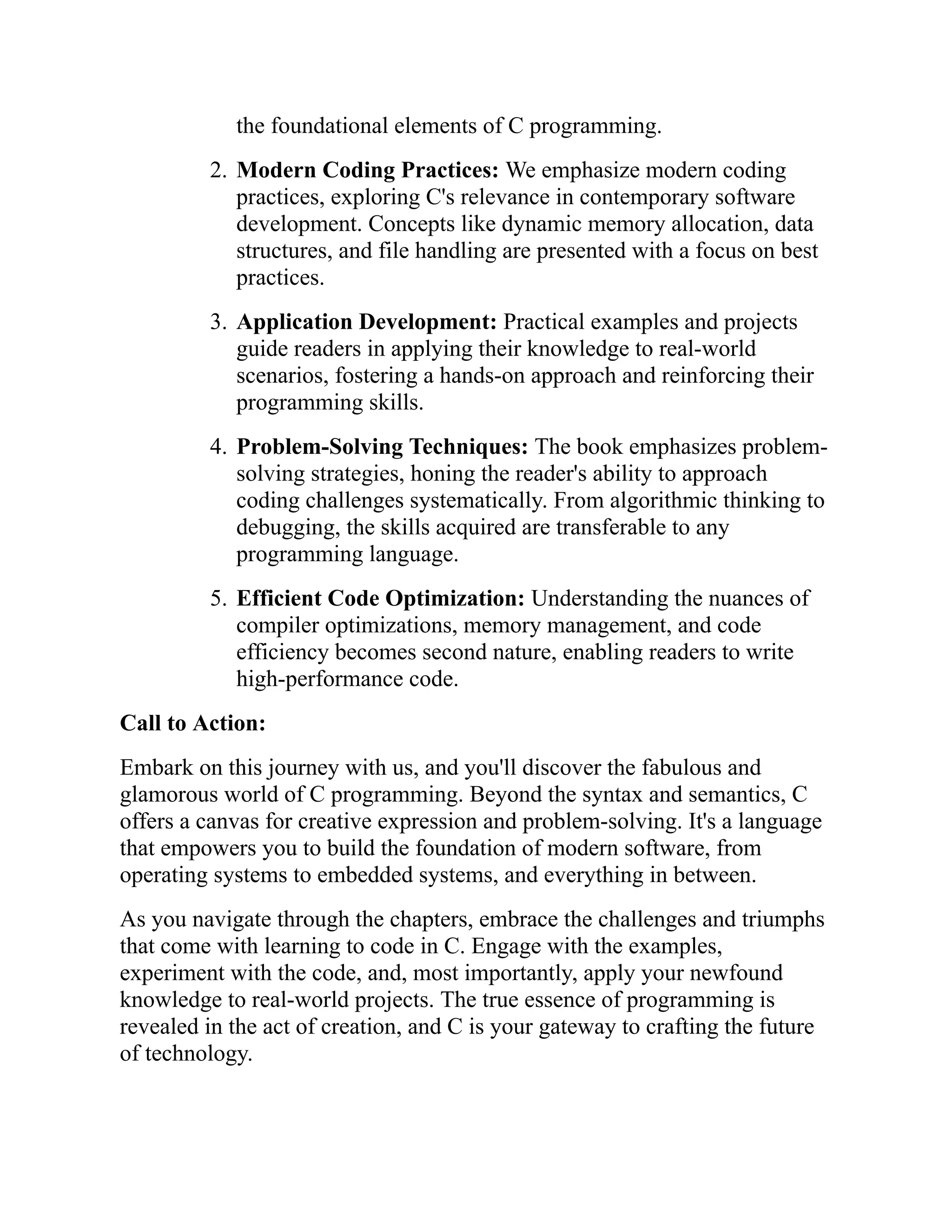 the foundational elements of C programming. 2. Modern Coding Practices: We emphasize modern coding practices, exploring C's relevance in contemporary software development. Concepts like dynamic memory allocation, data structures, and file handling are presented with a focus on best practices. 3. Application Development: Practical examples and projects guide readers in applying their knowledge to real-world scenarios, fostering a hands-on approach and reinforcing their programming skills. 4. Problem-Solving Techniques: The book emphasizes problem- solving strategies, honing the reader's ability to approach coding challenges systematically. From algorithmic thinking to debugging, the skills acquired are transferable to any programming language. 5. Efficient Code Optimization: Understanding the nuances of compiler optimizations, memory management, and code efficiency becomes second nature, enabling readers to write high-performance code. Call to Action: Embark on this journey with us, and you'll discover the fabulous and glamorous world of C programming. Beyond the syntax and semantics, C offers a canvas for creative expression and problem-solving. It's a language that empowers you to build the foundation of modern software, from operating systems to embedded systems, and everything in between. As you navigate through the chapters, embrace the challenges and triumphs that come with learning to code in C. Engage with the examples, experiment with the code, and, most importantly, apply your newfound knowledge to real-world projects. The true essence of programming is revealed in the act of creation, and C is your gateway to crafting the future of technology. 