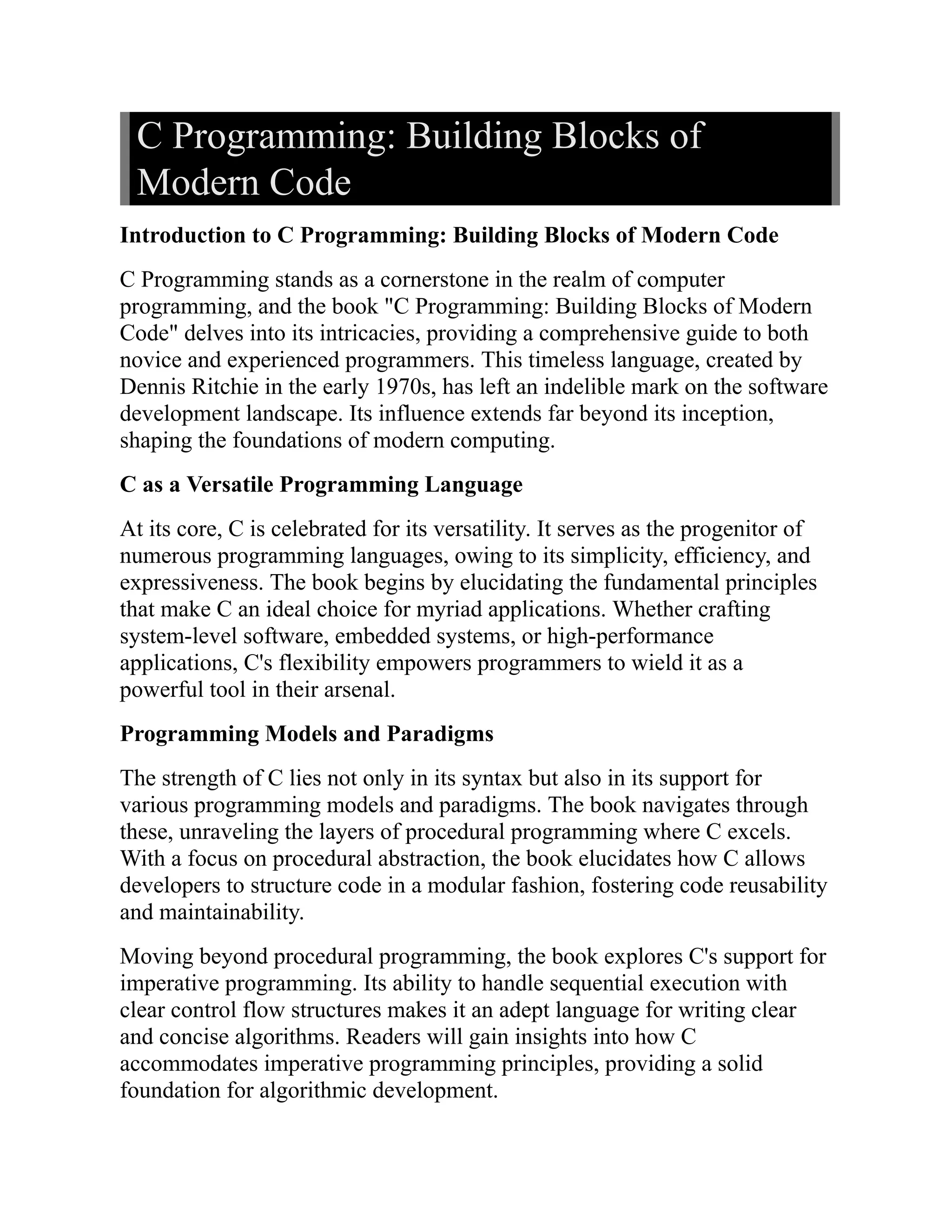 C Programming: Building Blocks of Modern Code Introduction to C Programming: Building Blocks of Modern Code C Programming stands as a cornerstone in the realm of computer programming, and the book "C Programming: Building Blocks of Modern Code" delves into its intricacies, providing a comprehensive guide to both novice and experienced programmers. This timeless language, created by Dennis Ritchie in the early 1970s, has left an indelible mark on the software development landscape. Its influence extends far beyond its inception, shaping the foundations of modern computing. C as a Versatile Programming Language At its core, C is celebrated for its versatility. It serves as the progenitor of numerous programming languages, owing to its simplicity, efficiency, and expressiveness. The book begins by elucidating the fundamental principles that make C an ideal choice for myriad applications. Whether crafting system-level software, embedded systems, or high-performance applications, C's flexibility empowers programmers to wield it as a powerful tool in their arsenal. Programming Models and Paradigms The strength of C lies not only in its syntax but also in its support for various programming models and paradigms. The book navigates through these, unraveling the layers of procedural programming where C excels. With a focus on procedural abstraction, the book elucidates how C allows developers to structure code in a modular fashion, fostering code reusability and maintainability. Moving beyond procedural programming, the book explores C's support for imperative programming. Its ability to handle sequential execution with clear control flow structures makes it an adept language for writing clear and concise algorithms. Readers will gain insights into how C accommodates imperative programming principles, providing a solid foundation for algorithmic development. 