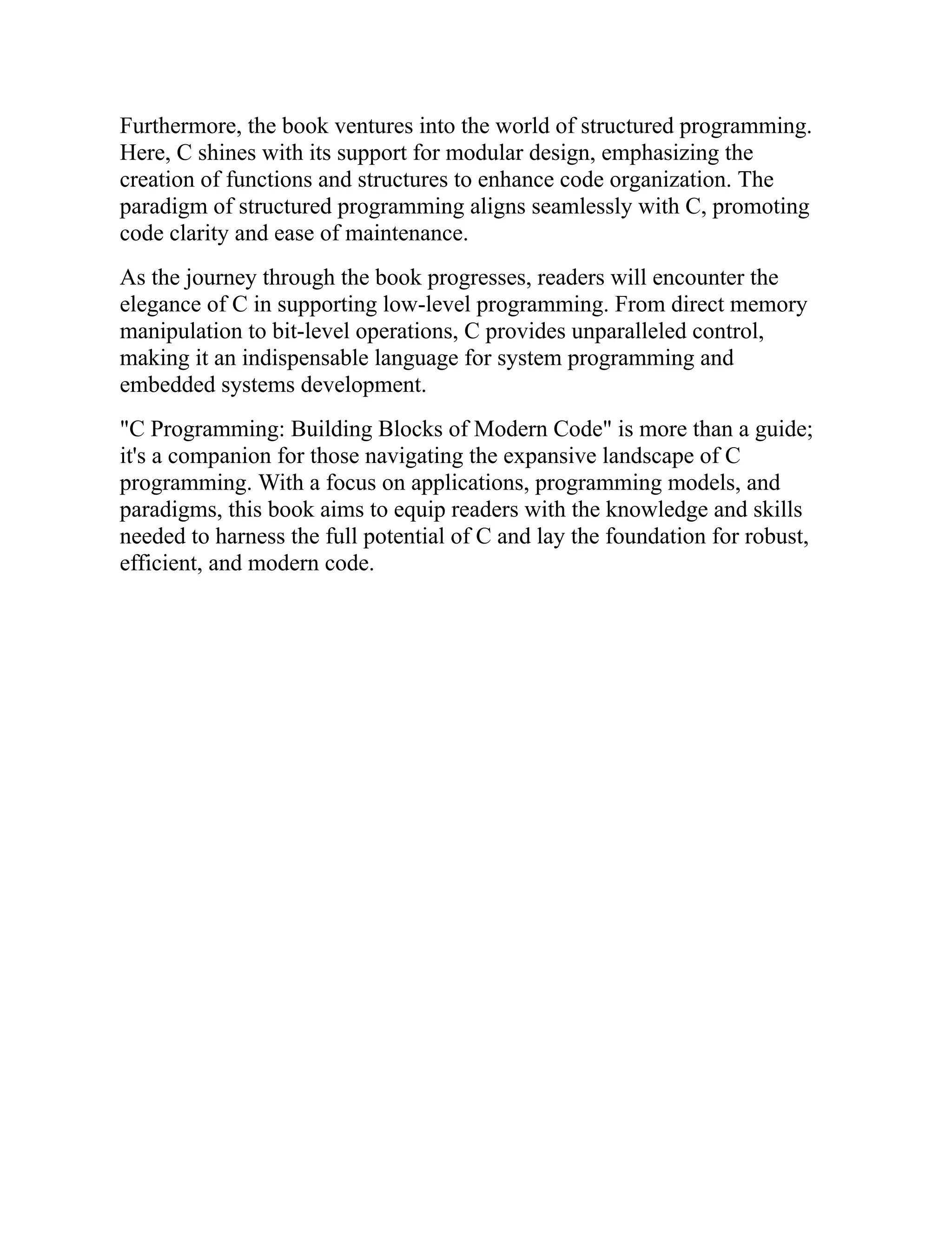 Furthermore, the book ventures into the world of structured programming. Here, C shines with its support for modular design, emphasizing the creation of functions and structures to enhance code organization. The paradigm of structured programming aligns seamlessly with C, promoting code clarity and ease of maintenance. As the journey through the book progresses, readers will encounter the elegance of C in supporting low-level programming. From direct memory manipulation to bit-level operations, C provides unparalleled control, making it an indispensable language for system programming and embedded systems development. "C Programming: Building Blocks of Modern Code" is more than a guide; it's a companion for those navigating the expansive landscape of C programming. With a focus on applications, programming models, and paradigms, this book aims to equip readers with the knowledge and skills needed to harness the full potential of C and lay the foundation for robust, efficient, and modern code. 