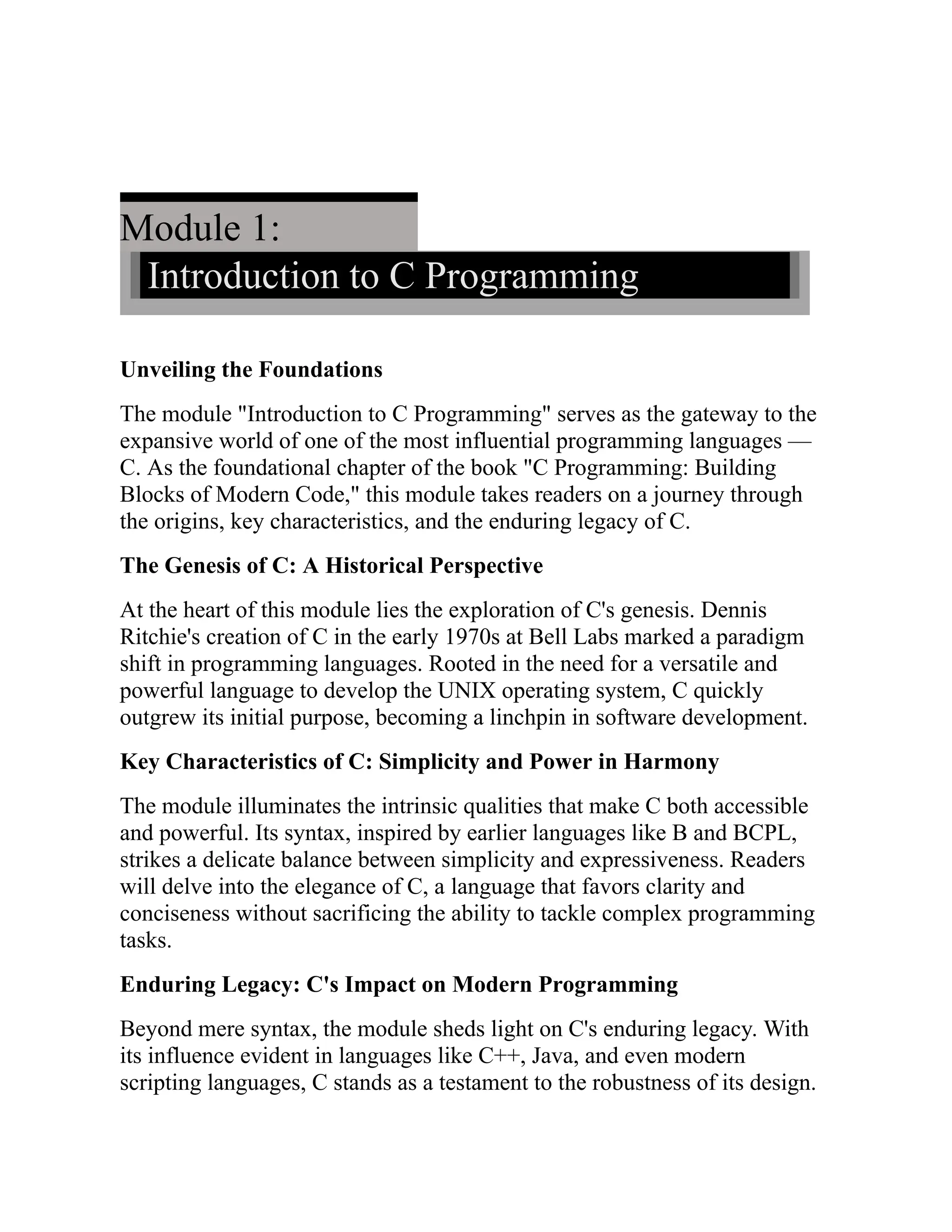 Module 1: Introduction to C Programming Unveiling the Foundations The module "Introduction to C Programming" serves as the gateway to the expansive world of one of the most influential programming languages — C. As the foundational chapter of the book "C Programming: Building Blocks of Modern Code," this module takes readers on a journey through the origins, key characteristics, and the enduring legacy of C. The Genesis of C: A Historical Perspective At the heart of this module lies the exploration of C's genesis. Dennis Ritchie's creation of C in the early 1970s at Bell Labs marked a paradigm shift in programming languages. Rooted in the need for a versatile and powerful language to develop the UNIX operating system, C quickly outgrew its initial purpose, becoming a linchpin in software development. Key Characteristics of C: Simplicity and Power in Harmony The module illuminates the intrinsic qualities that make C both accessible and powerful. Its syntax, inspired by earlier languages like B and BCPL, strikes a delicate balance between simplicity and expressiveness. Readers will delve into the elegance of C, a language that favors clarity and conciseness without sacrificing the ability to tackle complex programming tasks. Enduring Legacy: C's Impact on Modern Programming Beyond mere syntax, the module sheds light on C's enduring legacy. With its influence evident in languages like C++, Java, and even modern scripting languages, C stands as a testament to the robustness of its design. 