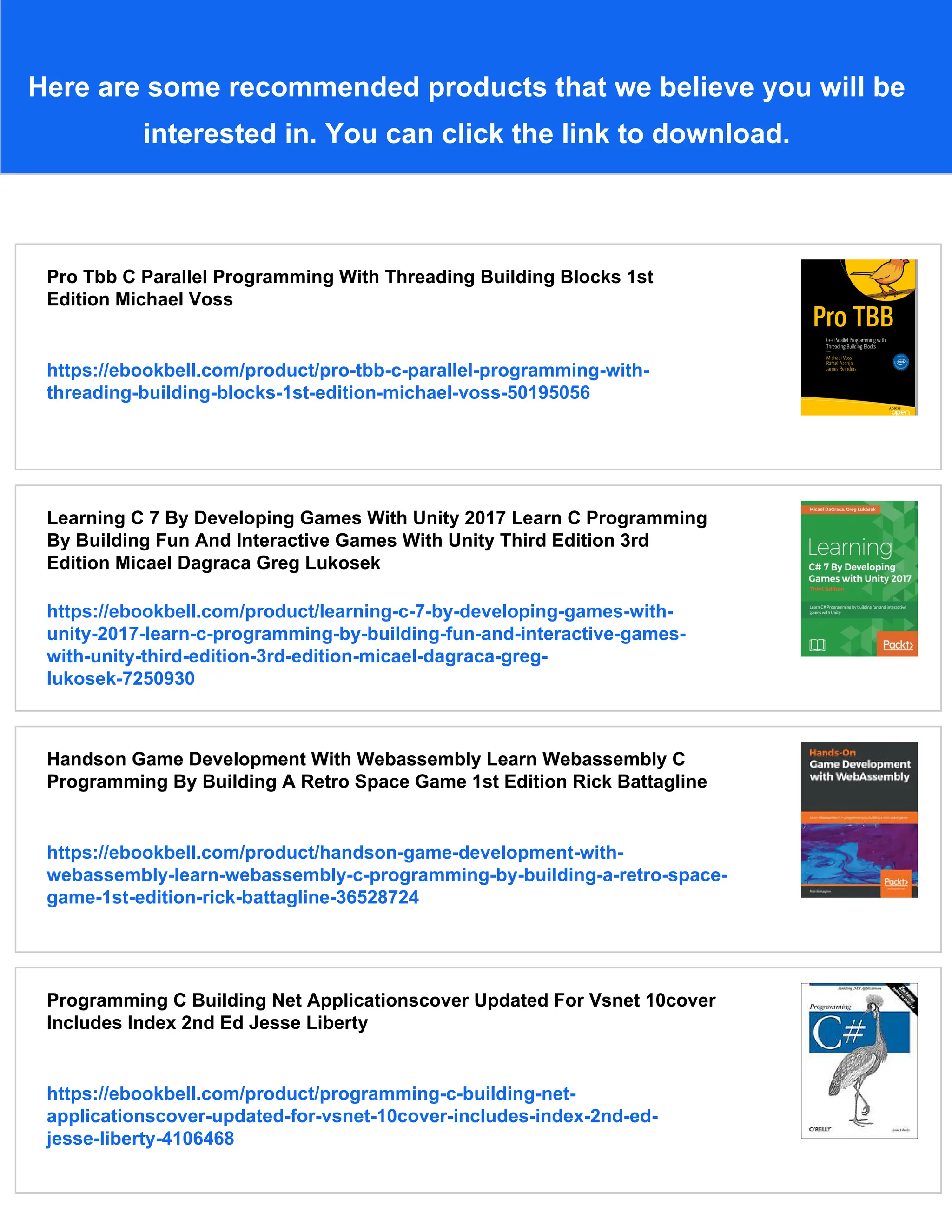 Here are some recommended products that we believe you will be interested in. You can click the link to download. Pro Tbb C Parallel Programming With Threading Building Blocks 1st Edition Michael Voss https://ebookbell.com/product/pro-tbb-c-parallel-programming-with- threading-building-blocks-1st-edition-michael-voss-50195056 Learning C 7 By Developing Games With Unity 2017 Learn C Programming By Building Fun And Interactive Games With Unity Third Edition 3rd Edition Micael Dagraca Greg Lukosek https://ebookbell.com/product/learning-c-7-by-developing-games-with- unity-2017-learn-c-programming-by-building-fun-and-interactive-games- with-unity-third-edition-3rd-edition-micael-dagraca-greg- lukosek-7250930 Handson Game Development With Webassembly Learn Webassembly C Programming By Building A Retro Space Game 1st Edition Rick Battagline https://ebookbell.com/product/handson-game-development-with- webassembly-learn-webassembly-c-programming-by-building-a-retro-space- game-1st-edition-rick-battagline-36528724 Programming C Building Net Applicationscover Updated For Vsnet 10cover Includes Index 2nd Ed Jesse Liberty https://ebookbell.com/product/programming-c-building-net- applicationscover-updated-for-vsnet-10cover-includes-index-2nd-ed- jesse-liberty-4106468 
