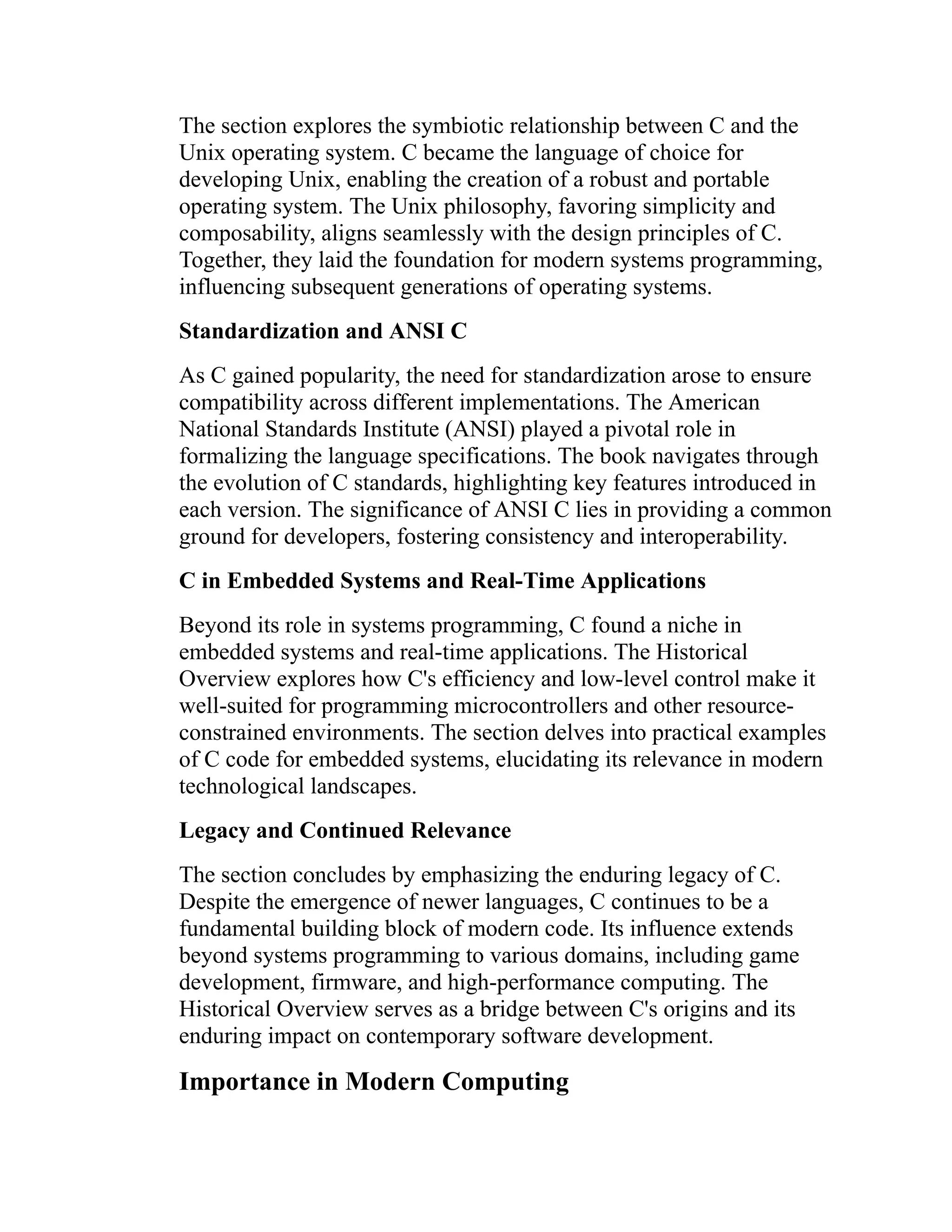 The section explores the symbiotic relationship between C and the Unix operating system. C became the language of choice for developing Unix, enabling the creation of a robust and portable operating system. The Unix philosophy, favoring simplicity and composability, aligns seamlessly with the design principles of C. Together, they laid the foundation for modern systems programming, influencing subsequent generations of operating systems. Standardization and ANSI C As C gained popularity, the need for standardization arose to ensure compatibility across different implementations. The American National Standards Institute (ANSI) played a pivotal role in formalizing the language specifications. The book navigates through the evolution of C standards, highlighting key features introduced in each version. The significance of ANSI C lies in providing a common ground for developers, fostering consistency and interoperability. C in Embedded Systems and Real-Time Applications Beyond its role in systems programming, C found a niche in embedded systems and real-time applications. The Historical Overview explores how C's efficiency and low-level control make it well-suited for programming microcontrollers and other resource- constrained environments. The section delves into practical examples of C code for embedded systems, elucidating its relevance in modern technological landscapes. Legacy and Continued Relevance The section concludes by emphasizing the enduring legacy of C. Despite the emergence of newer languages, C continues to be a fundamental building block of modern code. Its influence extends beyond systems programming to various domains, including game development, firmware, and high-performance computing. The Historical Overview serves as a bridge between C's origins and its enduring impact on contemporary software development. Importance in Modern Computing 