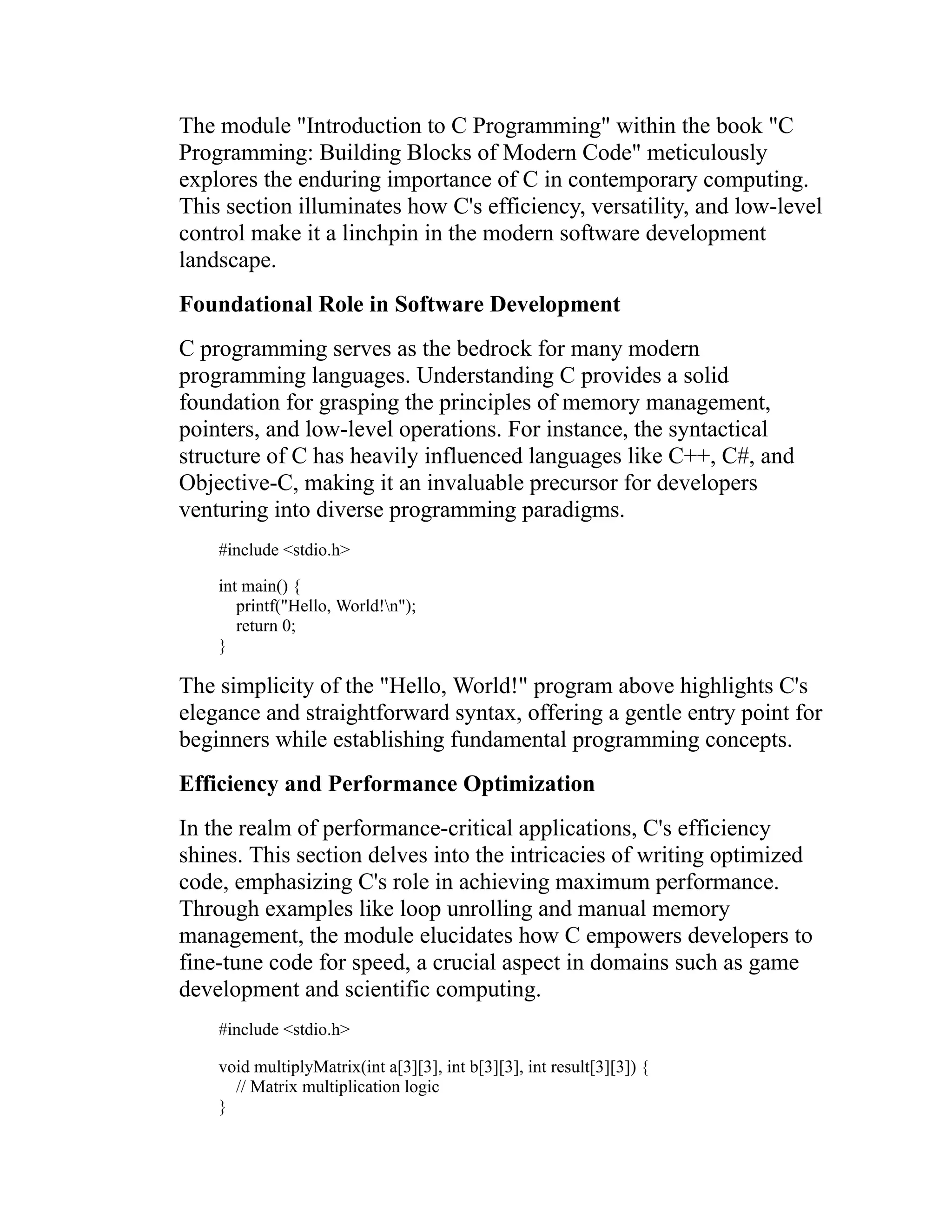 The module "Introduction to C Programming" within the book "C Programming: Building Blocks of Modern Code" meticulously explores the enduring importance of C in contemporary computing. This section illuminates how C's efficiency, versatility, and low-level control make it a linchpin in the modern software development landscape. Foundational Role in Software Development C programming serves as the bedrock for many modern programming languages. Understanding C provides a solid foundation for grasping the principles of memory management, pointers, and low-level operations. For instance, the syntactical structure of C has heavily influenced languages like C++, C#, and Objective-C, making it an invaluable precursor for developers venturing into diverse programming paradigms. #include <stdio.h> int main() { printf("Hello, World!n"); return 0; } The simplicity of the "Hello, World!" program above highlights C's elegance and straightforward syntax, offering a gentle entry point for beginners while establishing fundamental programming concepts. Efficiency and Performance Optimization In the realm of performance-critical applications, C's efficiency shines. This section delves into the intricacies of writing optimized code, emphasizing C's role in achieving maximum performance. Through examples like loop unrolling and manual memory management, the module elucidates how C empowers developers to fine-tune code for speed, a crucial aspect in domains such as game development and scientific computing. #include <stdio.h> void multiplyMatrix(int a[3][3], int b[3][3], int result[3][3]) { // Matrix multiplication logic } 
