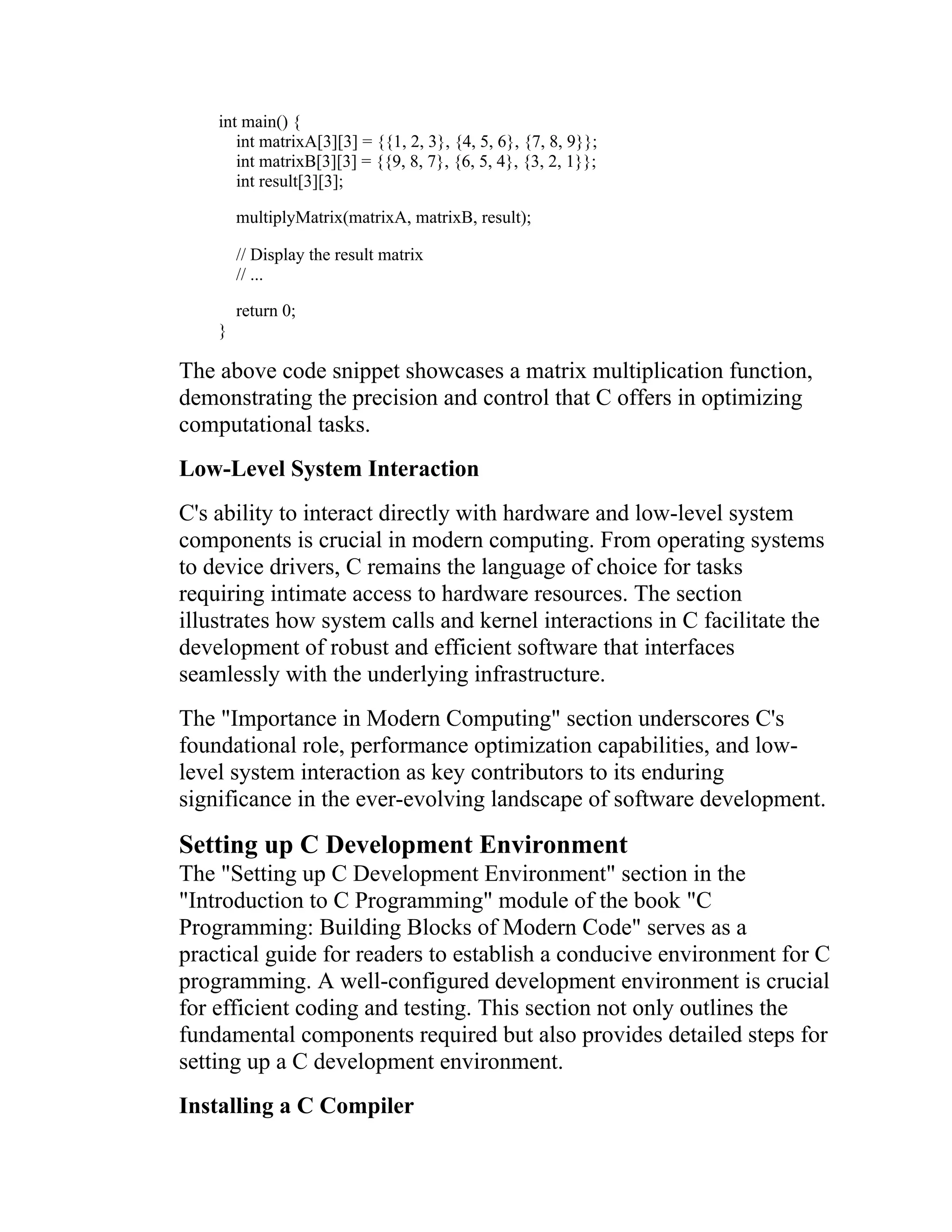 int main() { int matrixA[3][3] = {{1, 2, 3}, {4, 5, 6}, {7, 8, 9}}; int matrixB[3][3] = {{9, 8, 7}, {6, 5, 4}, {3, 2, 1}}; int result[3][3]; multiplyMatrix(matrixA, matrixB, result); // Display the result matrix // ... return 0; } The above code snippet showcases a matrix multiplication function, demonstrating the precision and control that C offers in optimizing computational tasks. Low-Level System Interaction C's ability to interact directly with hardware and low-level system components is crucial in modern computing. From operating systems to device drivers, C remains the language of choice for tasks requiring intimate access to hardware resources. The section illustrates how system calls and kernel interactions in C facilitate the development of robust and efficient software that interfaces seamlessly with the underlying infrastructure. The "Importance in Modern Computing" section underscores C's foundational role, performance optimization capabilities, and low- level system interaction as key contributors to its enduring significance in the ever-evolving landscape of software development. Setting up C Development Environment The "Setting up C Development Environment" section in the "Introduction to C Programming" module of the book "C Programming: Building Blocks of Modern Code" serves as a practical guide for readers to establish a conducive environment for C programming. A well-configured development environment is crucial for efficient coding and testing. This section not only outlines the fundamental components required but also provides detailed steps for setting up a C development environment. Installing a C Compiler 