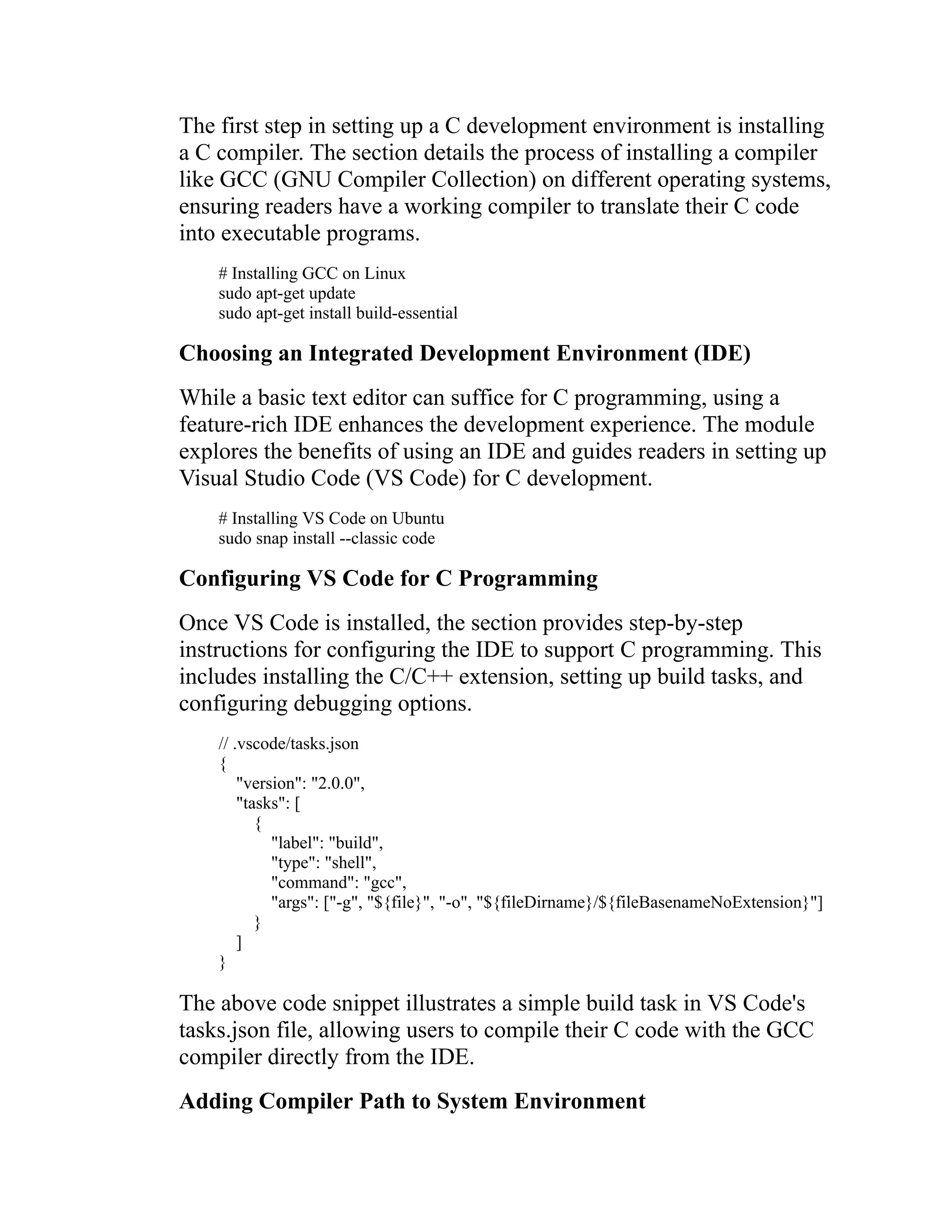 The first step in setting up a C development environment is installing a C compiler. The section details the process of installing a compiler like GCC (GNU Compiler Collection) on different operating systems, ensuring readers have a working compiler to translate their C code into executable programs. # Installing GCC on Linux sudo apt-get update sudo apt-get install build-essential Choosing an Integrated Development Environment (IDE) While a basic text editor can suffice for C programming, using a feature-rich IDE enhances the development experience. The module explores the benefits of using an IDE and guides readers in setting up Visual Studio Code (VS Code) for C development. # Installing VS Code on Ubuntu sudo snap install --classic code Configuring VS Code for C Programming Once VS Code is installed, the section provides step-by-step instructions for configuring the IDE to support C programming. This includes installing the C/C++ extension, setting up build tasks, and configuring debugging options. // .vscode/tasks.json { "version": "2.0.0", "tasks": [ { "label": "build", "type": "shell", "command": "gcc", "args": ["-g", "${file}", "-o", "${fileDirname}/${fileBasenameNoExtension}"] } ] } The above code snippet illustrates a simple build task in VS Code's tasks.json file, allowing users to compile their C code with the GCC compiler directly from the IDE. Adding Compiler Path to System Environment 