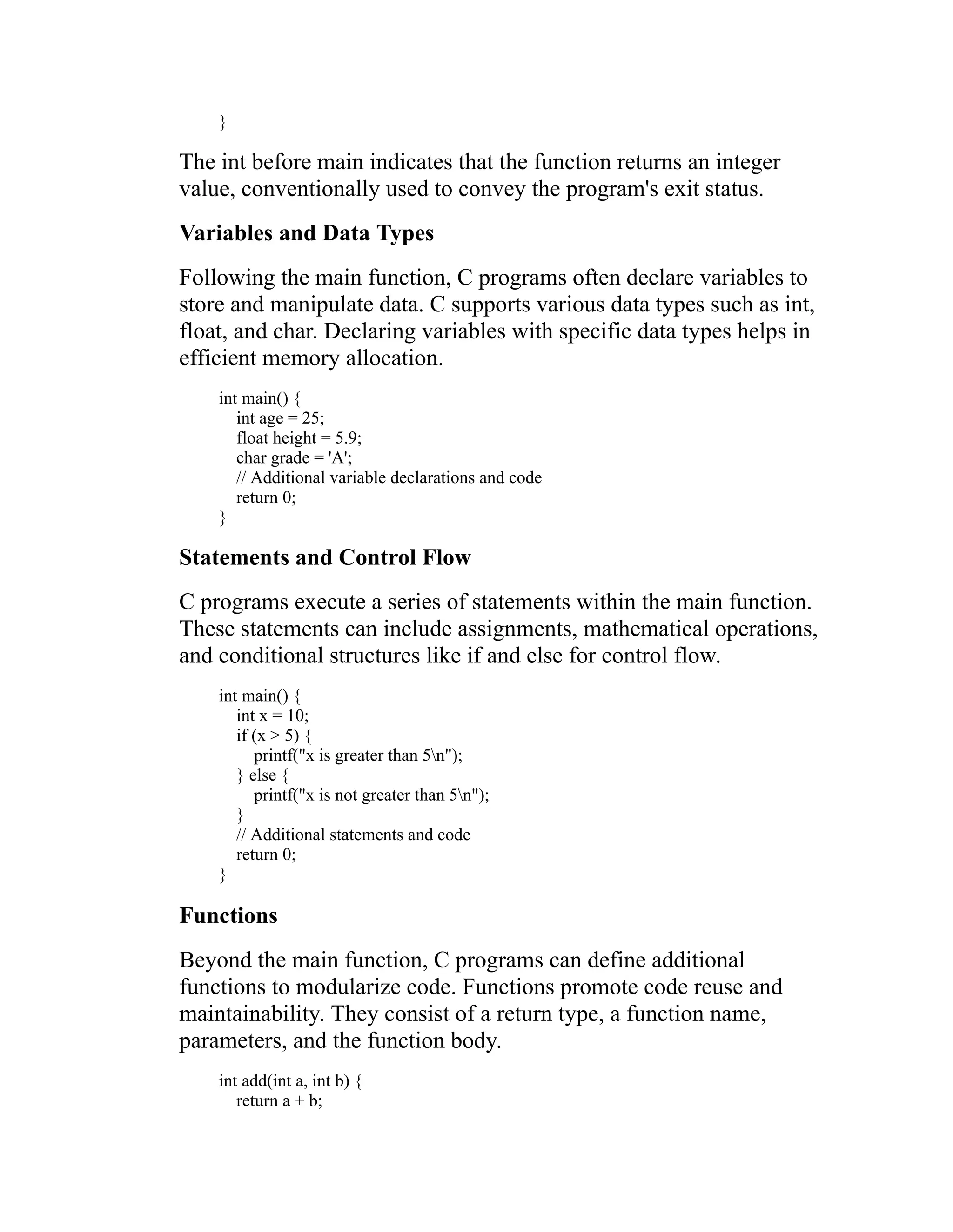 } The int before main indicates that the function returns an integer value, conventionally used to convey the program's exit status. Variables and Data Types Following the main function, C programs often declare variables to store and manipulate data. C supports various data types such as int, float, and char. Declaring variables with specific data types helps in efficient memory allocation. int main() { int age = 25; float height = 5.9; char grade = 'A'; // Additional variable declarations and code return 0; } Statements and Control Flow C programs execute a series of statements within the main function. These statements can include assignments, mathematical operations, and conditional structures like if and else for control flow. int main() { int x = 10; if (x > 5) { printf("x is greater than 5n"); } else { printf("x is not greater than 5n"); } // Additional statements and code return 0; } Functions Beyond the main function, C programs can define additional functions to modularize code. Functions promote code reuse and maintainability. They consist of a return type, a function name, parameters, and the function body. int add(int a, int b) { return a + b; 