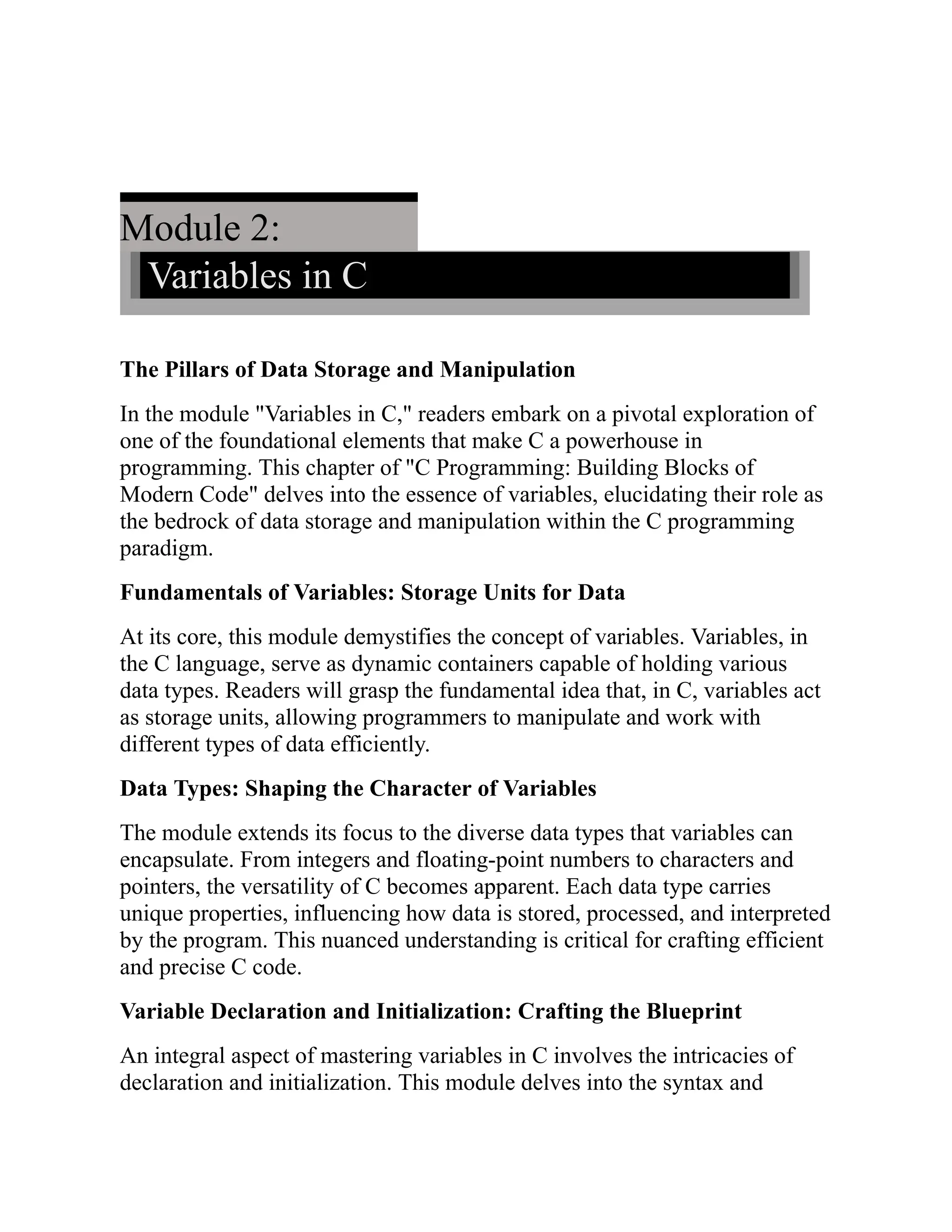Module 2: Variables in C The Pillars of Data Storage and Manipulation In the module "Variables in C," readers embark on a pivotal exploration of one of the foundational elements that make C a powerhouse in programming. This chapter of "C Programming: Building Blocks of Modern Code" delves into the essence of variables, elucidating their role as the bedrock of data storage and manipulation within the C programming paradigm. Fundamentals of Variables: Storage Units for Data At its core, this module demystifies the concept of variables. Variables, in the C language, serve as dynamic containers capable of holding various data types. Readers will grasp the fundamental idea that, in C, variables act as storage units, allowing programmers to manipulate and work with different types of data efficiently. Data Types: Shaping the Character of Variables The module extends its focus to the diverse data types that variables can encapsulate. From integers and floating-point numbers to characters and pointers, the versatility of C becomes apparent. Each data type carries unique properties, influencing how data is stored, processed, and interpreted by the program. This nuanced understanding is critical for crafting efficient and precise C code. Variable Declaration and Initialization: Crafting the Blueprint An integral aspect of mastering variables in C involves the intricacies of declaration and initialization. This module delves into the syntax and 