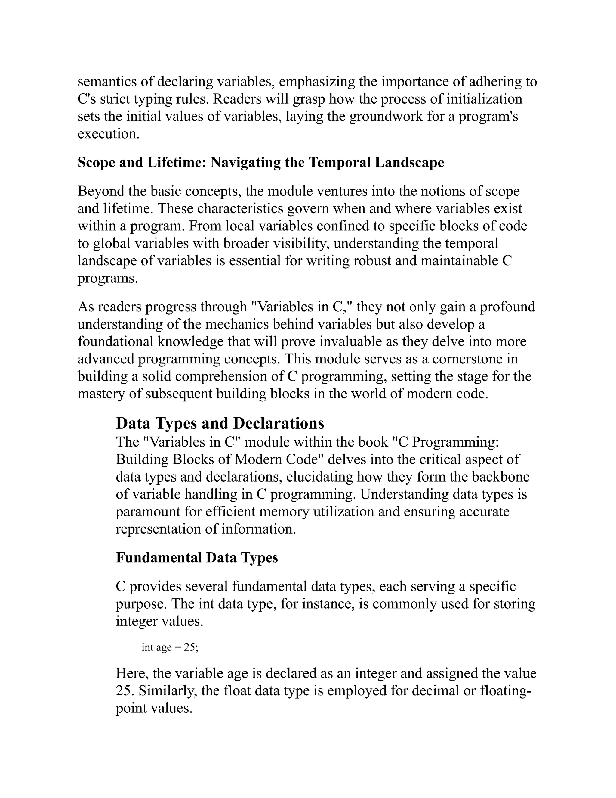 semantics of declaring variables, emphasizing the importance of adhering to C's strict typing rules. Readers will grasp how the process of initialization sets the initial values of variables, laying the groundwork for a program's execution. Scope and Lifetime: Navigating the Temporal Landscape Beyond the basic concepts, the module ventures into the notions of scope and lifetime. These characteristics govern when and where variables exist within a program. From local variables confined to specific blocks of code to global variables with broader visibility, understanding the temporal landscape of variables is essential for writing robust and maintainable C programs. As readers progress through "Variables in C," they not only gain a profound understanding of the mechanics behind variables but also develop a foundational knowledge that will prove invaluable as they delve into more advanced programming concepts. This module serves as a cornerstone in building a solid comprehension of C programming, setting the stage for the mastery of subsequent building blocks in the world of modern code. Data Types and Declarations The "Variables in C" module within the book "C Programming: Building Blocks of Modern Code" delves into the critical aspect of data types and declarations, elucidating how they form the backbone of variable handling in C programming. Understanding data types is paramount for efficient memory utilization and ensuring accurate representation of information. Fundamental Data Types C provides several fundamental data types, each serving a specific purpose. The int data type, for instance, is commonly used for storing integer values. int age = 25; Here, the variable age is declared as an integer and assigned the value 25. Similarly, the float data type is employed for decimal or floating- point values. 