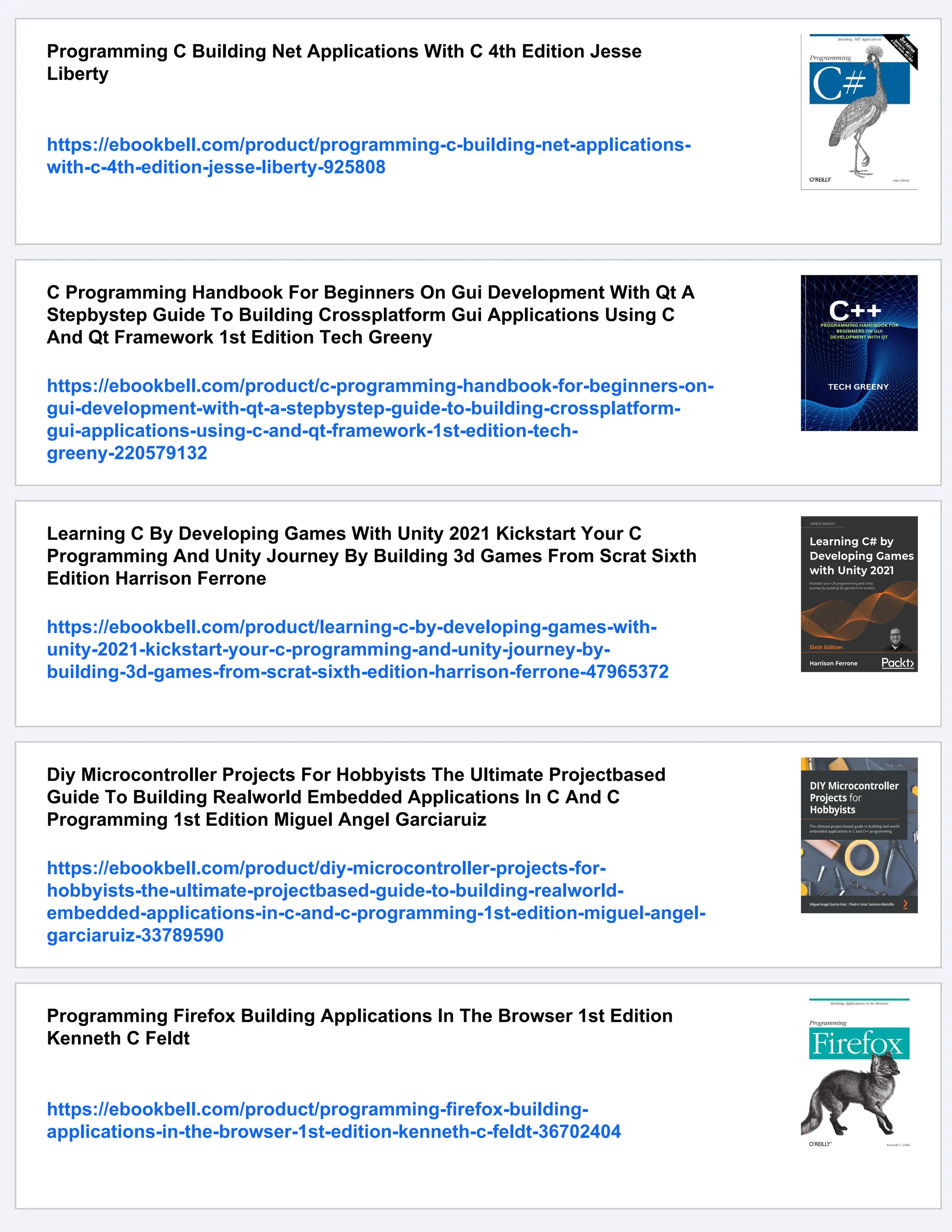 Programming C Building Net Applications With C 4th Edition Jesse Liberty https://ebookbell.com/product/programming-c-building-net-applications- with-c-4th-edition-jesse-liberty-925808 C Programming Handbook For Beginners On Gui Development With Qt A Stepbystep Guide To Building Crossplatform Gui Applications Using C And Qt Framework 1st Edition Tech Greeny https://ebookbell.com/product/c-programming-handbook-for-beginners-on- gui-development-with-qt-a-stepbystep-guide-to-building-crossplatform- gui-applications-using-c-and-qt-framework-1st-edition-tech- greeny-220579132 Learning C By Developing Games With Unity 2021 Kickstart Your C Programming And Unity Journey By Building 3d Games From Scrat Sixth Edition Harrison Ferrone https://ebookbell.com/product/learning-c-by-developing-games-with- unity-2021-kickstart-your-c-programming-and-unity-journey-by- building-3d-games-from-scrat-sixth-edition-harrison-ferrone-47965372 Diy Microcontroller Projects For Hobbyists The Ultimate Projectbased Guide To Building Realworld Embedded Applications In C And C Programming 1st Edition Miguel Angel Garciaruiz https://ebookbell.com/product/diy-microcontroller-projects-for- hobbyists-the-ultimate-projectbased-guide-to-building-realworld- embedded-applications-in-c-and-c-programming-1st-edition-miguel-angel- garciaruiz-33789590 Programming Firefox Building Applications In The Browser 1st Edition Kenneth C Feldt https://ebookbell.com/product/programming-firefox-building- applications-in-the-browser-1st-edition-kenneth-c-feldt-36702404 