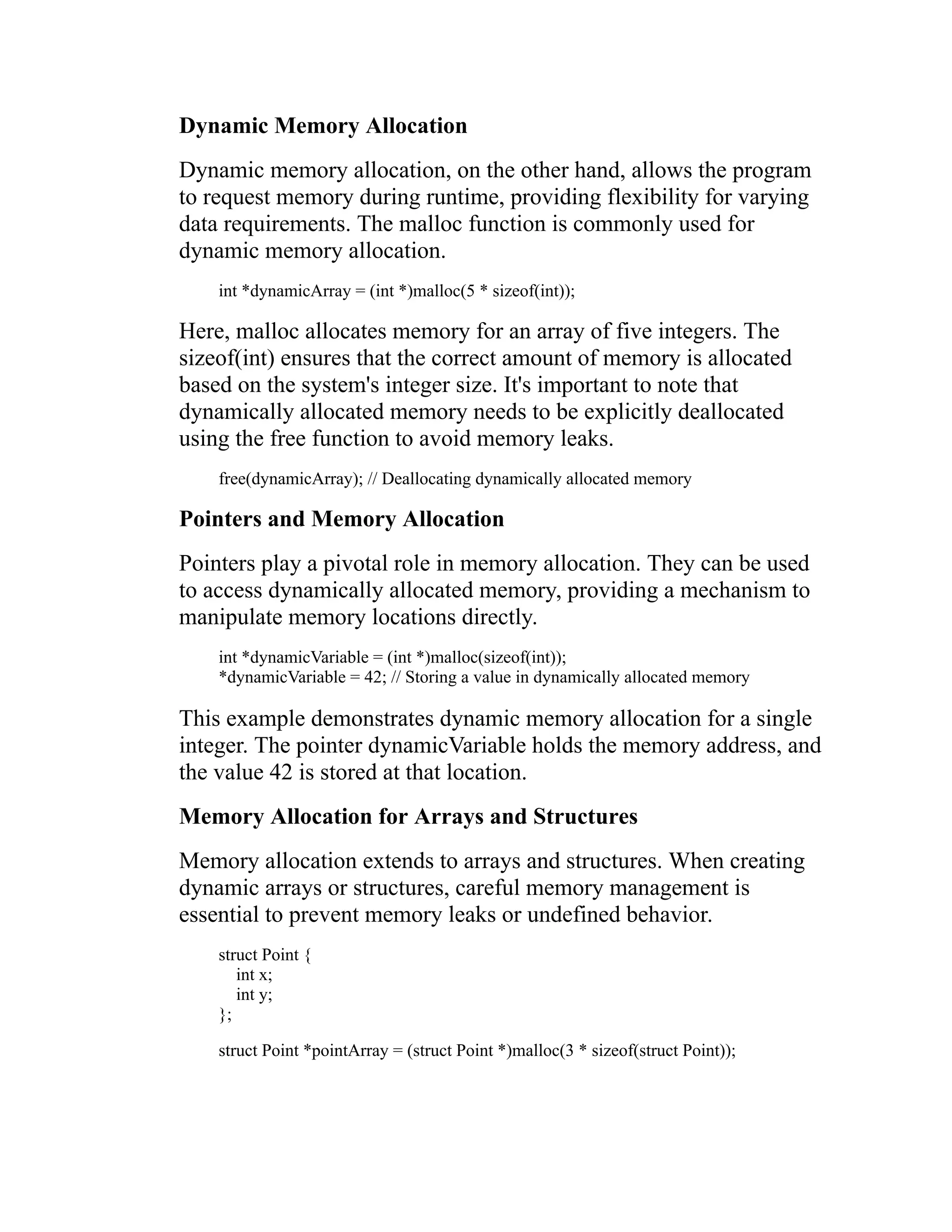 Dynamic Memory Allocation Dynamic memory allocation, on the other hand, allows the program to request memory during runtime, providing flexibility for varying data requirements. The malloc function is commonly used for dynamic memory allocation. int *dynamicArray = (int *)malloc(5 * sizeof(int)); Here, malloc allocates memory for an array of five integers. The sizeof(int) ensures that the correct amount of memory is allocated based on the system's integer size. It's important to note that dynamically allocated memory needs to be explicitly deallocated using the free function to avoid memory leaks. free(dynamicArray); // Deallocating dynamically allocated memory Pointers and Memory Allocation Pointers play a pivotal role in memory allocation. They can be used to access dynamically allocated memory, providing a mechanism to manipulate memory locations directly. int *dynamicVariable = (int *)malloc(sizeof(int)); *dynamicVariable = 42; // Storing a value in dynamically allocated memory This example demonstrates dynamic memory allocation for a single integer. The pointer dynamicVariable holds the memory address, and the value 42 is stored at that location. Memory Allocation for Arrays and Structures Memory allocation extends to arrays and structures. When creating dynamic arrays or structures, careful memory management is essential to prevent memory leaks or undefined behavior. struct Point { int x; int y; }; struct Point *pointArray = (struct Point *)malloc(3 * sizeof(struct Point)); 