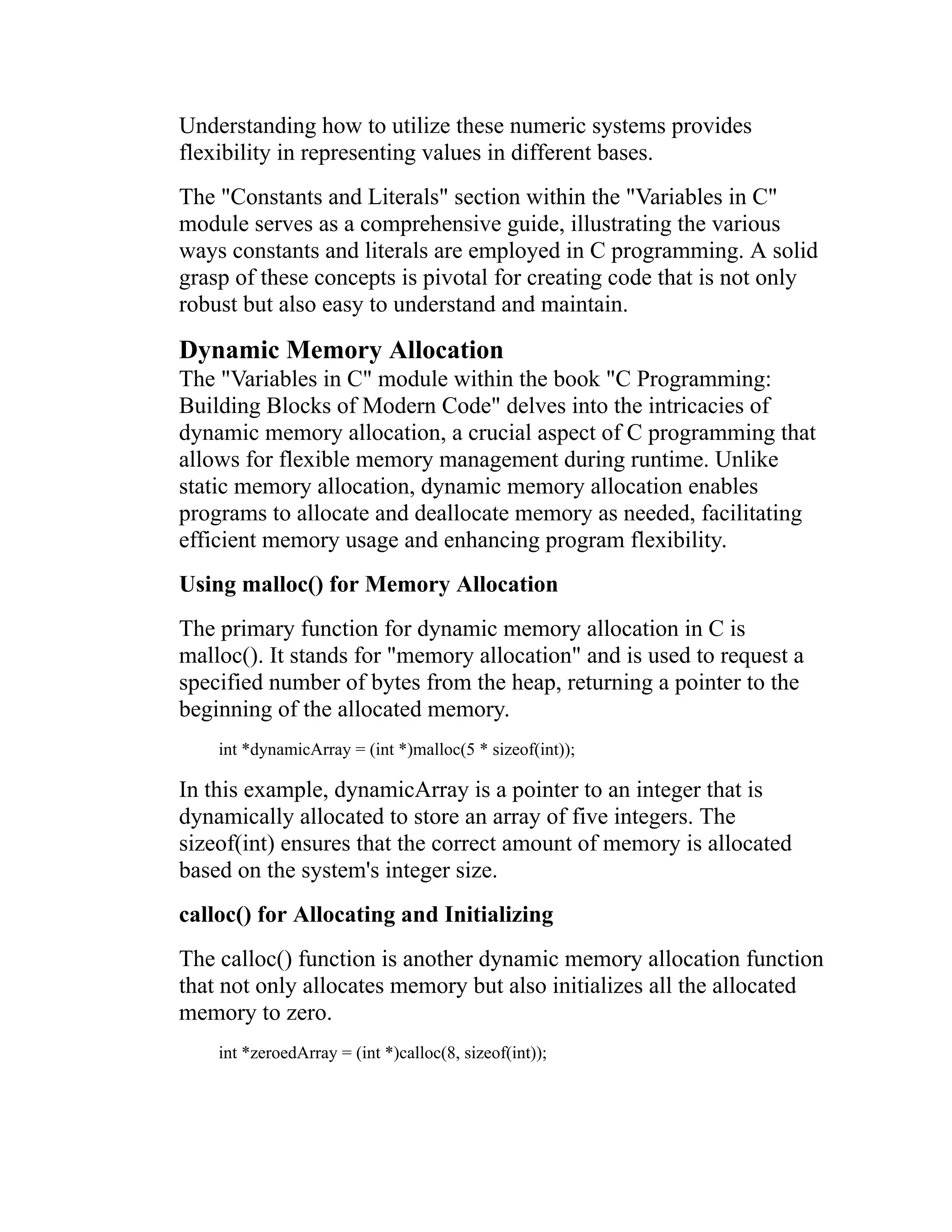 Understanding how to utilize these numeric systems provides flexibility in representing values in different bases. The "Constants and Literals" section within the "Variables in C" module serves as a comprehensive guide, illustrating the various ways constants and literals are employed in C programming. A solid grasp of these concepts is pivotal for creating code that is not only robust but also easy to understand and maintain. Dynamic Memory Allocation The "Variables in C" module within the book "C Programming: Building Blocks of Modern Code" delves into the intricacies of dynamic memory allocation, a crucial aspect of C programming that allows for flexible memory management during runtime. Unlike static memory allocation, dynamic memory allocation enables programs to allocate and deallocate memory as needed, facilitating efficient memory usage and enhancing program flexibility. Using malloc() for Memory Allocation The primary function for dynamic memory allocation in C is malloc(). It stands for "memory allocation" and is used to request a specified number of bytes from the heap, returning a pointer to the beginning of the allocated memory. int *dynamicArray = (int *)malloc(5 * sizeof(int)); In this example, dynamicArray is a pointer to an integer that is dynamically allocated to store an array of five integers. The sizeof(int) ensures that the correct amount of memory is allocated based on the system's integer size. calloc() for Allocating and Initializing The calloc() function is another dynamic memory allocation function that not only allocates memory but also initializes all the allocated memory to zero. int *zeroedArray = (int *)calloc(8, sizeof(int)); 