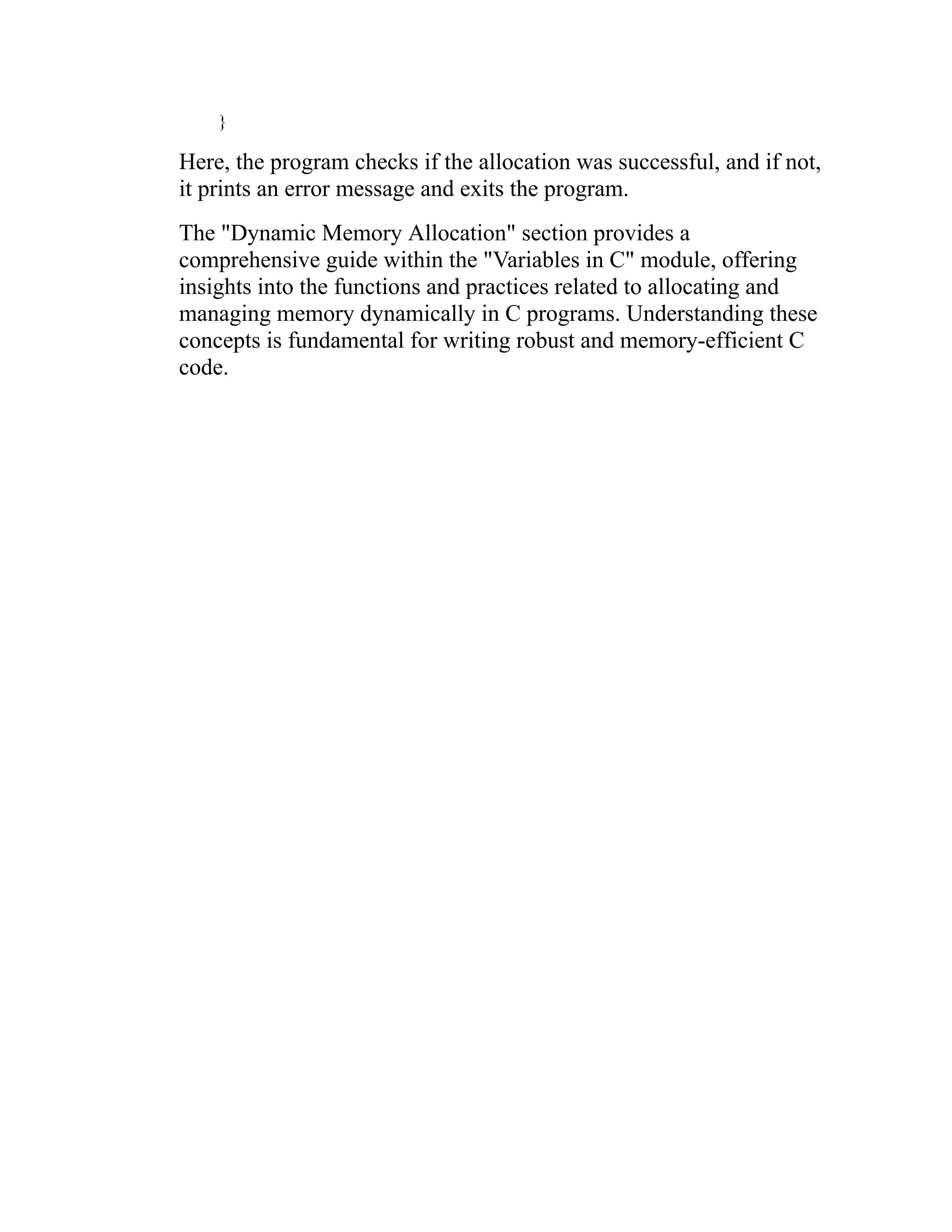 } Here, the program checks if the allocation was successful, and if not, it prints an error message and exits the program. The "Dynamic Memory Allocation" section provides a comprehensive guide within the "Variables in C" module, offering insights into the functions and practices related to allocating and managing memory dynamically in C programs. Understanding these concepts is fundamental for writing robust and memory-efficient C code. 