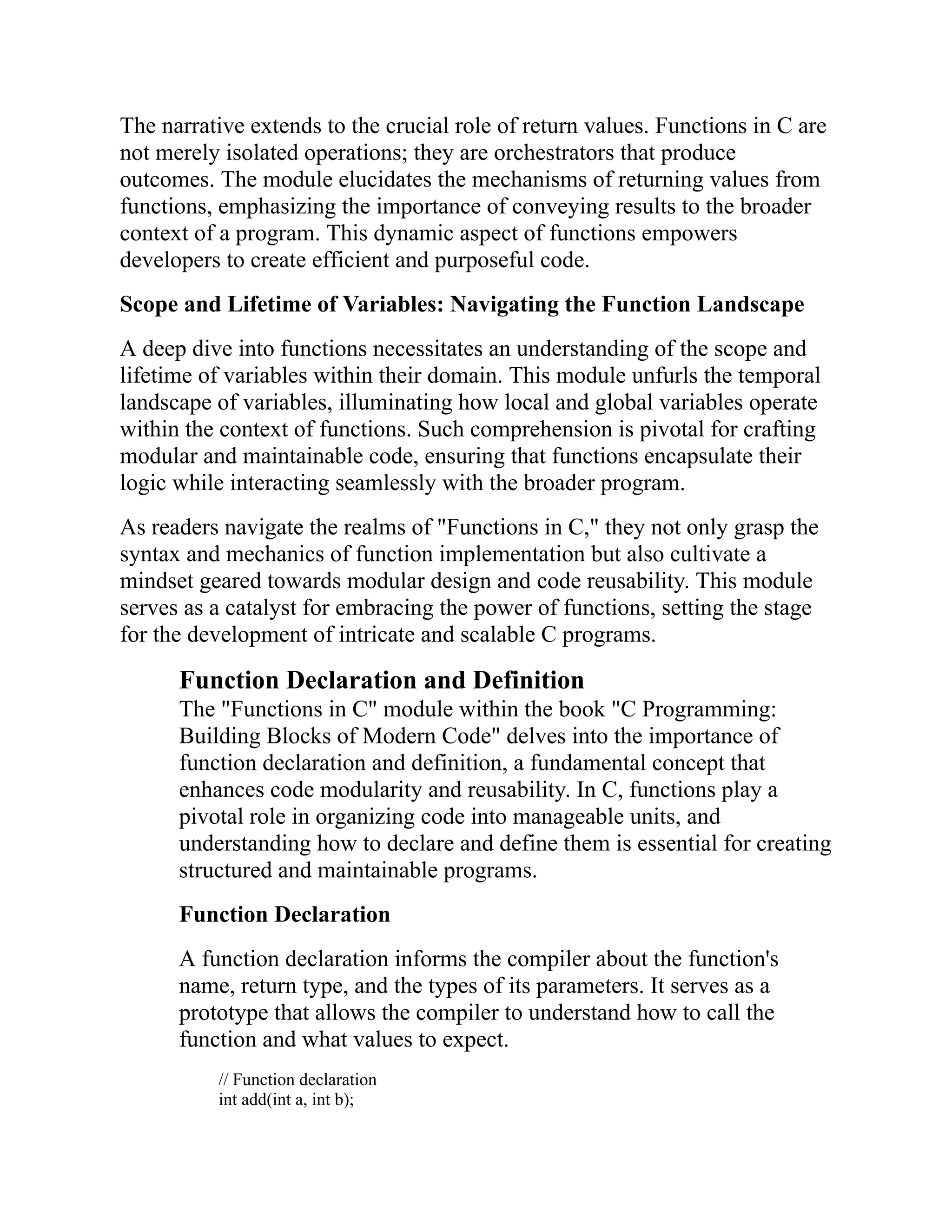 The narrative extends to the crucial role of return values. Functions in C are not merely isolated operations; they are orchestrators that produce outcomes. The module elucidates the mechanisms of returning values from functions, emphasizing the importance of conveying results to the broader context of a program. This dynamic aspect of functions empowers developers to create efficient and purposeful code. Scope and Lifetime of Variables: Navigating the Function Landscape A deep dive into functions necessitates an understanding of the scope and lifetime of variables within their domain. This module unfurls the temporal landscape of variables, illuminating how local and global variables operate within the context of functions. Such comprehension is pivotal for crafting modular and maintainable code, ensuring that functions encapsulate their logic while interacting seamlessly with the broader program. As readers navigate the realms of "Functions in C," they not only grasp the syntax and mechanics of function implementation but also cultivate a mindset geared towards modular design and code reusability. This module serves as a catalyst for embracing the power of functions, setting the stage for the development of intricate and scalable C programs. Function Declaration and Definition The "Functions in C" module within the book "C Programming: Building Blocks of Modern Code" delves into the importance of function declaration and definition, a fundamental concept that enhances code modularity and reusability. In C, functions play a pivotal role in organizing code into manageable units, and understanding how to declare and define them is essential for creating structured and maintainable programs. Function Declaration A function declaration informs the compiler about the function's name, return type, and the types of its parameters. It serves as a prototype that allows the compiler to understand how to call the function and what values to expect. // Function declaration int add(int a, int b); 