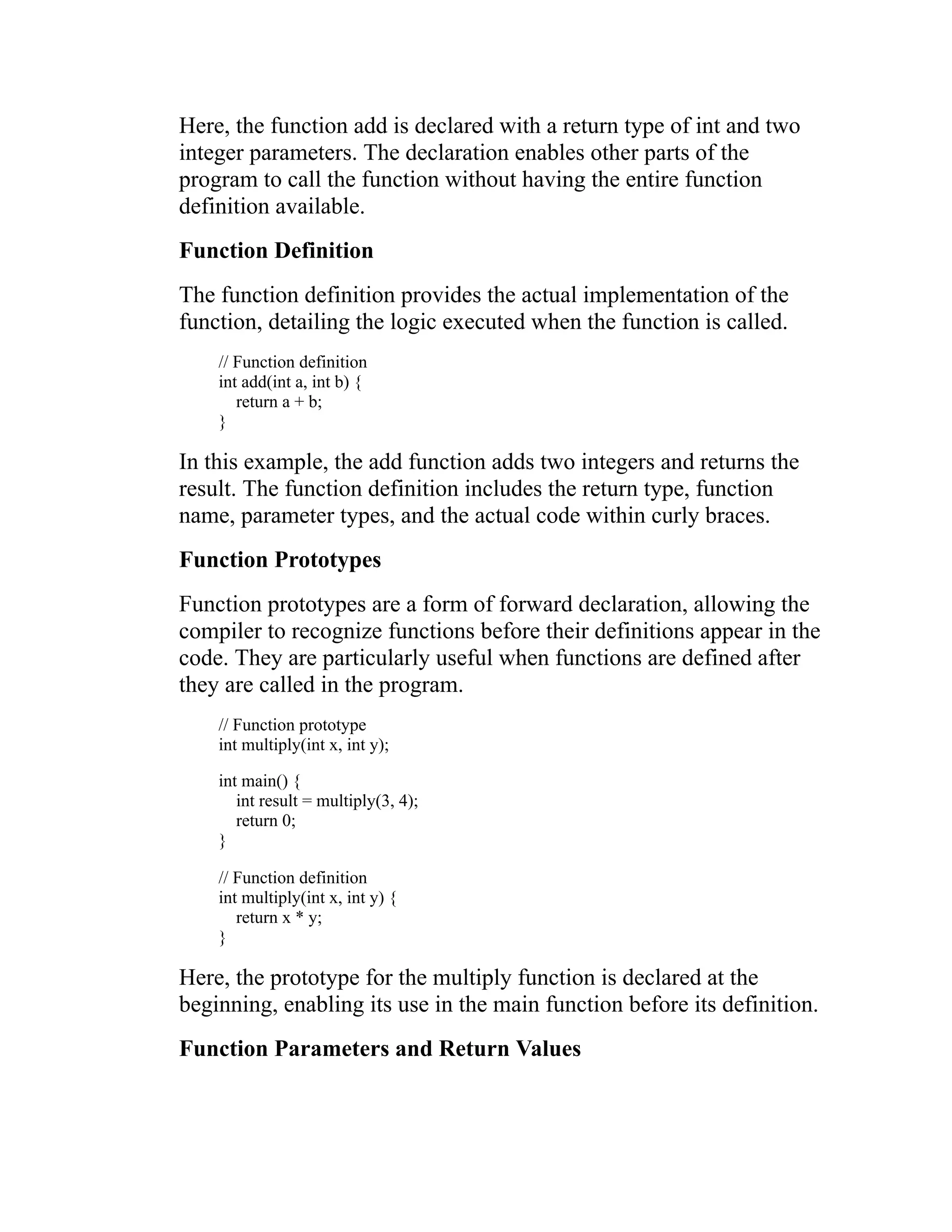 Here, the function add is declared with a return type of int and two integer parameters. The declaration enables other parts of the program to call the function without having the entire function definition available. Function Definition The function definition provides the actual implementation of the function, detailing the logic executed when the function is called. // Function definition int add(int a, int b) { return a + b; } In this example, the add function adds two integers and returns the result. The function definition includes the return type, function name, parameter types, and the actual code within curly braces. Function Prototypes Function prototypes are a form of forward declaration, allowing the compiler to recognize functions before their definitions appear in the code. They are particularly useful when functions are defined after they are called in the program. // Function prototype int multiply(int x, int y); int main() { int result = multiply(3, 4); return 0; } // Function definition int multiply(int x, int y) { return x * y; } Here, the prototype for the multiply function is declared at the beginning, enabling its use in the main function before its definition. Function Parameters and Return Values 