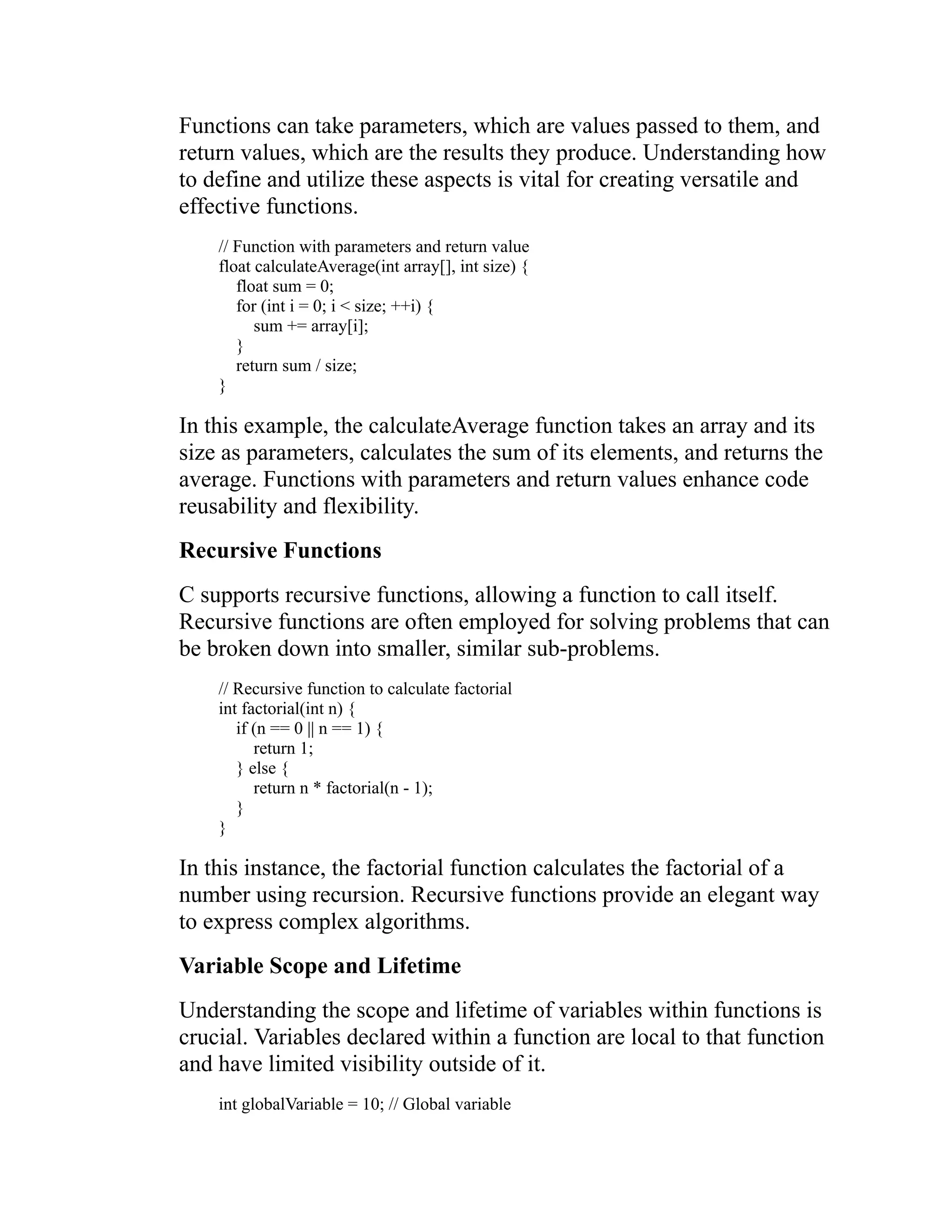 Functions can take parameters, which are values passed to them, and return values, which are the results they produce. Understanding how to define and utilize these aspects is vital for creating versatile and effective functions. // Function with parameters and return value float calculateAverage(int array[], int size) { float sum = 0; for (int i = 0; i < size; ++i) { sum += array[i]; } return sum / size; } In this example, the calculateAverage function takes an array and its size as parameters, calculates the sum of its elements, and returns the average. Functions with parameters and return values enhance code reusability and flexibility. Recursive Functions C supports recursive functions, allowing a function to call itself. Recursive functions are often employed for solving problems that can be broken down into smaller, similar sub-problems. // Recursive function to calculate factorial int factorial(int n) { if (n == 0 || n == 1) { return 1; } else { return n * factorial(n - 1); } } In this instance, the factorial function calculates the factorial of a number using recursion. Recursive functions provide an elegant way to express complex algorithms. Variable Scope and Lifetime Understanding the scope and lifetime of variables within functions is crucial. Variables declared within a function are local to that function and have limited visibility outside of it. int globalVariable = 10; // Global variable 