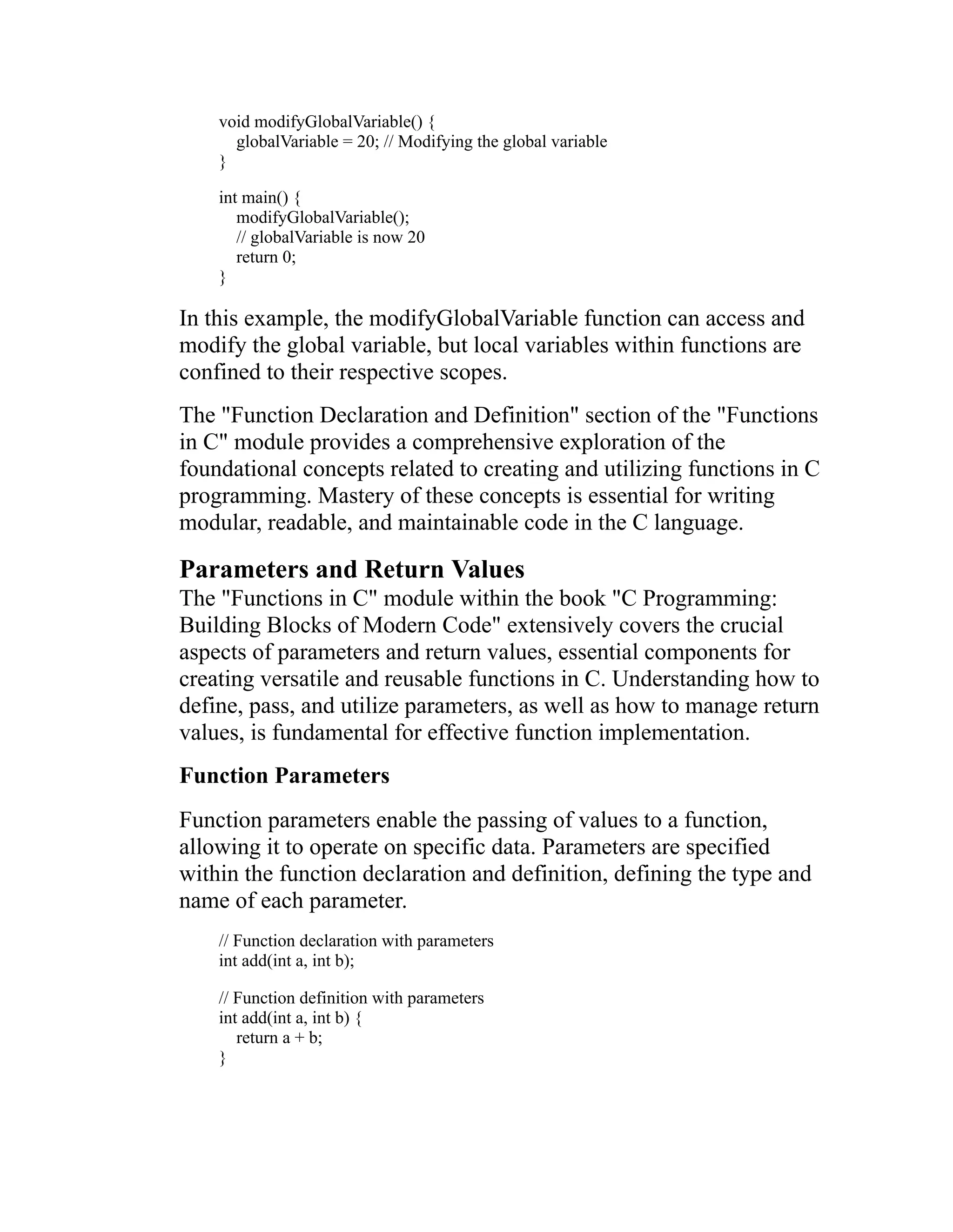 void modifyGlobalVariable() { globalVariable = 20; // Modifying the global variable } int main() { modifyGlobalVariable(); // globalVariable is now 20 return 0; } In this example, the modifyGlobalVariable function can access and modify the global variable, but local variables within functions are confined to their respective scopes. The "Function Declaration and Definition" section of the "Functions in C" module provides a comprehensive exploration of the foundational concepts related to creating and utilizing functions in C programming. Mastery of these concepts is essential for writing modular, readable, and maintainable code in the C language. Parameters and Return Values The "Functions in C" module within the book "C Programming: Building Blocks of Modern Code" extensively covers the crucial aspects of parameters and return values, essential components for creating versatile and reusable functions in C. Understanding how to define, pass, and utilize parameters, as well as how to manage return values, is fundamental for effective function implementation. Function Parameters Function parameters enable the passing of values to a function, allowing it to operate on specific data. Parameters are specified within the function declaration and definition, defining the type and name of each parameter. // Function declaration with parameters int add(int a, int b); // Function definition with parameters int add(int a, int b) { return a + b; } 