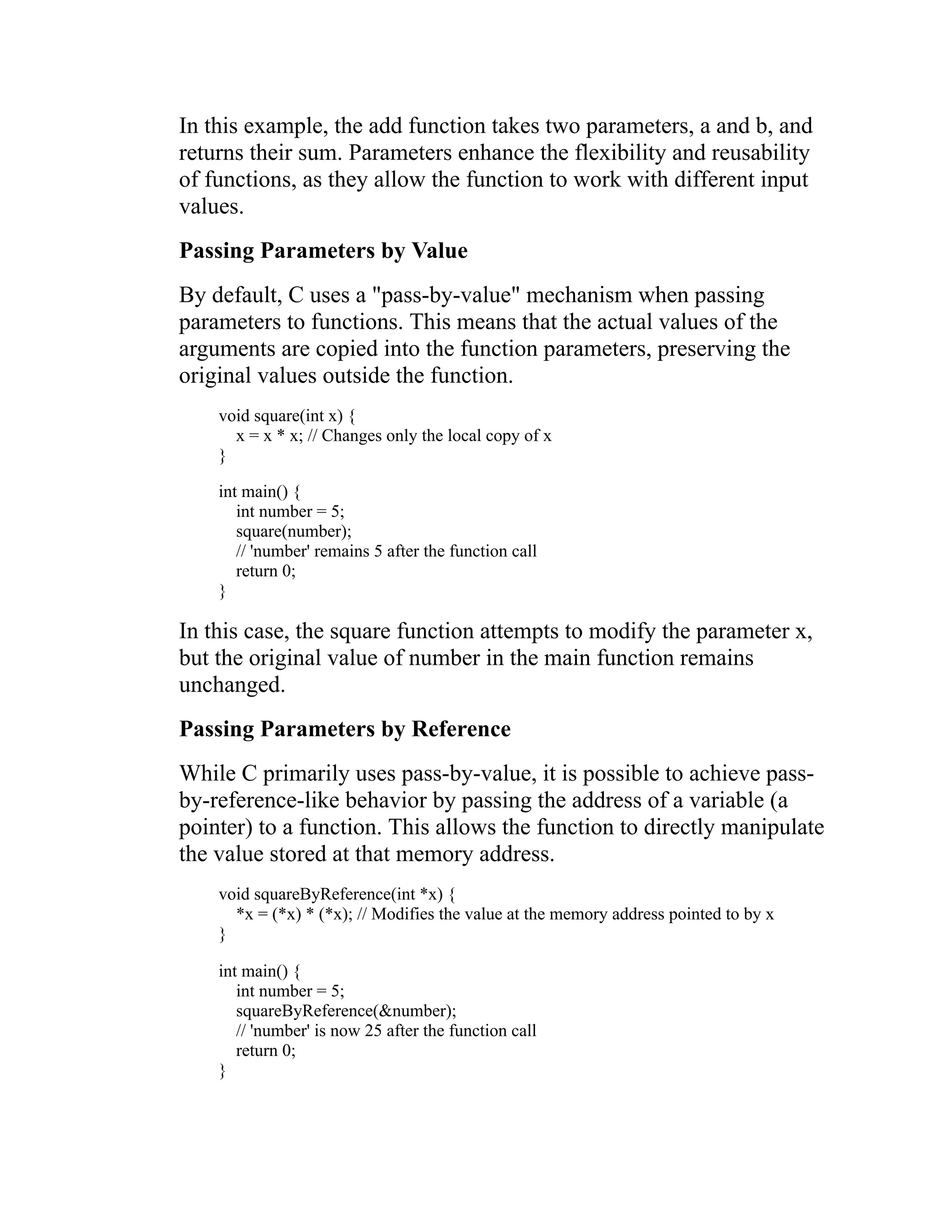 In this example, the add function takes two parameters, a and b, and returns their sum. Parameters enhance the flexibility and reusability of functions, as they allow the function to work with different input values. Passing Parameters by Value By default, C uses a "pass-by-value" mechanism when passing parameters to functions. This means that the actual values of the arguments are copied into the function parameters, preserving the original values outside the function. void square(int x) { x = x * x; // Changes only the local copy of x } int main() { int number = 5; square(number); // 'number' remains 5 after the function call return 0; } In this case, the square function attempts to modify the parameter x, but the original value of number in the main function remains unchanged. Passing Parameters by Reference While C primarily uses pass-by-value, it is possible to achieve pass- by-reference-like behavior by passing the address of a variable (a pointer) to a function. This allows the function to directly manipulate the value stored at that memory address. void squareByReference(int *x) { *x = (*x) * (*x); // Modifies the value at the memory address pointed to by x } int main() { int number = 5; squareByReference(&number); // 'number' is now 25 after the function call return 0; } 