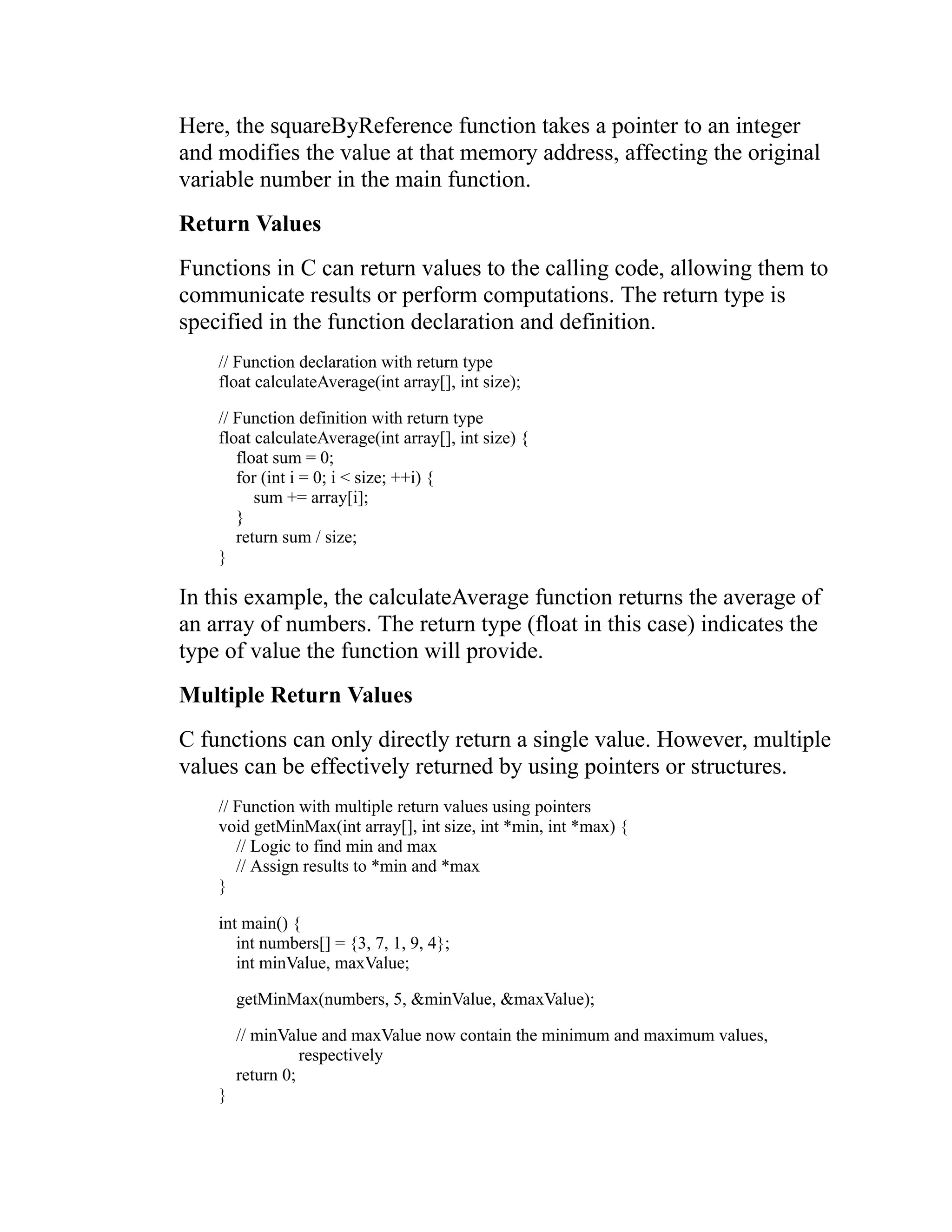 Here, the squareByReference function takes a pointer to an integer and modifies the value at that memory address, affecting the original variable number in the main function. Return Values Functions in C can return values to the calling code, allowing them to communicate results or perform computations. The return type is specified in the function declaration and definition. // Function declaration with return type float calculateAverage(int array[], int size); // Function definition with return type float calculateAverage(int array[], int size) { float sum = 0; for (int i = 0; i < size; ++i) { sum += array[i]; } return sum / size; } In this example, the calculateAverage function returns the average of an array of numbers. The return type (float in this case) indicates the type of value the function will provide. Multiple Return Values C functions can only directly return a single value. However, multiple values can be effectively returned by using pointers or structures. // Function with multiple return values using pointers void getMinMax(int array[], int size, int *min, int *max) { // Logic to find min and max // Assign results to *min and *max } int main() { int numbers[] = {3, 7, 1, 9, 4}; int minValue, maxValue; getMinMax(numbers, 5, &minValue, &maxValue); // minValue and maxValue now contain the minimum and maximum values, respectively return 0; } 