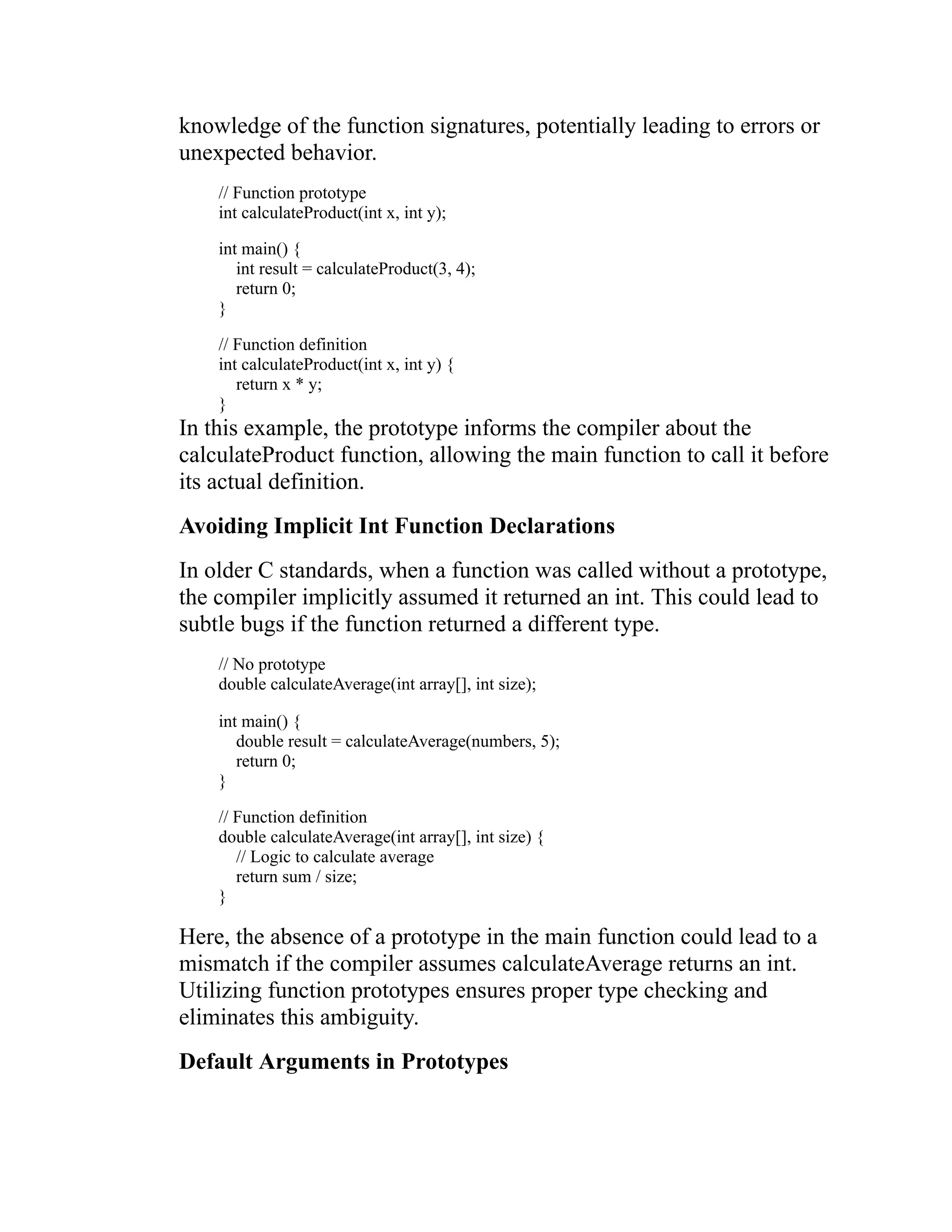 knowledge of the function signatures, potentially leading to errors or unexpected behavior. // Function prototype int calculateProduct(int x, int y); int main() { int result = calculateProduct(3, 4); return 0; } // Function definition int calculateProduct(int x, int y) { return x * y; } In this example, the prototype informs the compiler about the calculateProduct function, allowing the main function to call it before its actual definition. Avoiding Implicit Int Function Declarations In older C standards, when a function was called without a prototype, the compiler implicitly assumed it returned an int. This could lead to subtle bugs if the function returned a different type. // No prototype double calculateAverage(int array[], int size); int main() { double result = calculateAverage(numbers, 5); return 0; } // Function definition double calculateAverage(int array[], int size) { // Logic to calculate average return sum / size; } Here, the absence of a prototype in the main function could lead to a mismatch if the compiler assumes calculateAverage returns an int. Utilizing function prototypes ensures proper type checking and eliminates this ambiguity. Default Arguments in Prototypes 