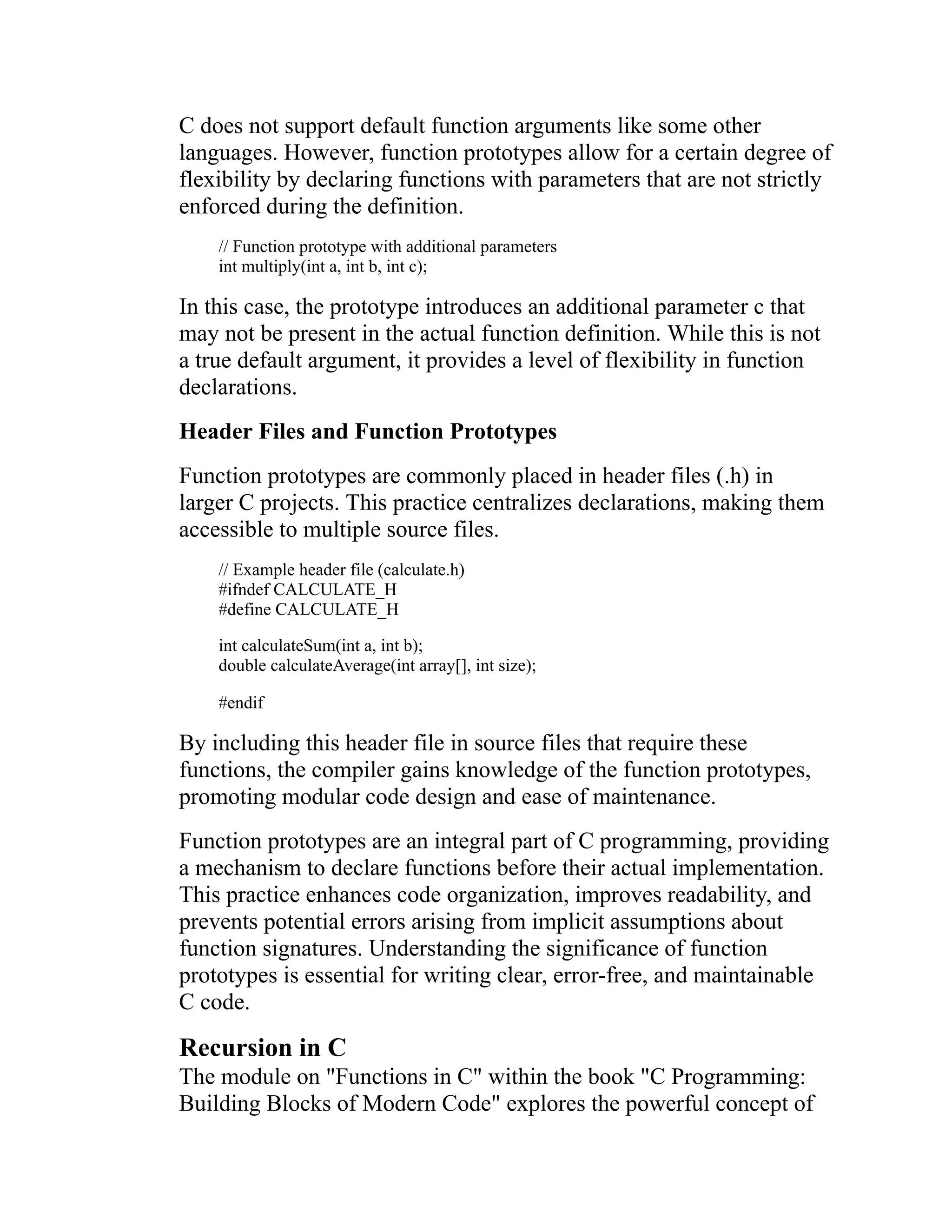 C does not support default function arguments like some other languages. However, function prototypes allow for a certain degree of flexibility by declaring functions with parameters that are not strictly enforced during the definition. // Function prototype with additional parameters int multiply(int a, int b, int c); In this case, the prototype introduces an additional parameter c that may not be present in the actual function definition. While this is not a true default argument, it provides a level of flexibility in function declarations. Header Files and Function Prototypes Function prototypes are commonly placed in header files (.h) in larger C projects. This practice centralizes declarations, making them accessible to multiple source files. // Example header file (calculate.h) #ifndef CALCULATE_H #define CALCULATE_H int calculateSum(int a, int b); double calculateAverage(int array[], int size); #endif By including this header file in source files that require these functions, the compiler gains knowledge of the function prototypes, promoting modular code design and ease of maintenance. Function prototypes are an integral part of C programming, providing a mechanism to declare functions before their actual implementation. This practice enhances code organization, improves readability, and prevents potential errors arising from implicit assumptions about function signatures. Understanding the significance of function prototypes is essential for writing clear, error-free, and maintainable C code. Recursion in C The module on "Functions in C" within the book "C Programming: Building Blocks of Modern Code" explores the powerful concept of 