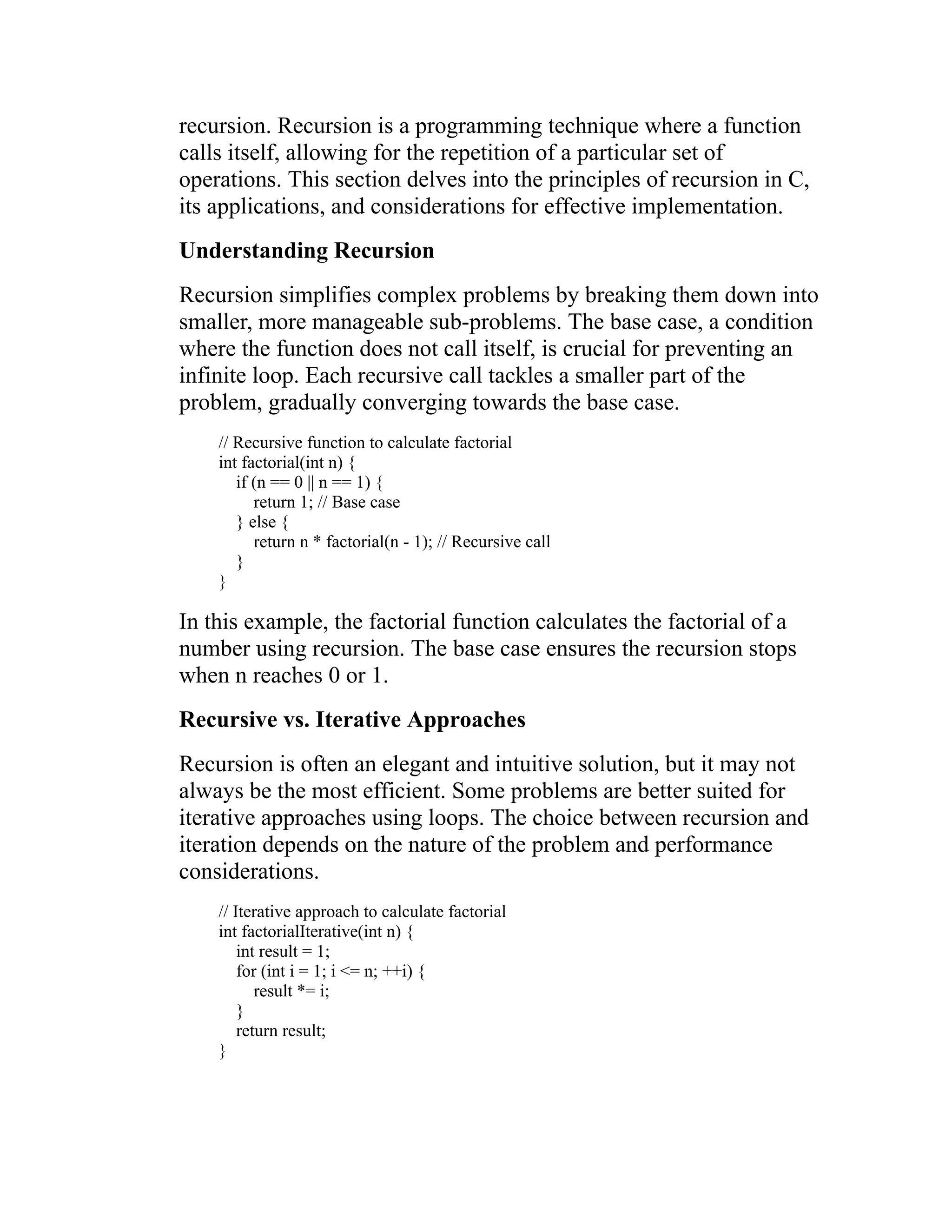 recursion. Recursion is a programming technique where a function calls itself, allowing for the repetition of a particular set of operations. This section delves into the principles of recursion in C, its applications, and considerations for effective implementation. Understanding Recursion Recursion simplifies complex problems by breaking them down into smaller, more manageable sub-problems. The base case, a condition where the function does not call itself, is crucial for preventing an infinite loop. Each recursive call tackles a smaller part of the problem, gradually converging towards the base case. // Recursive function to calculate factorial int factorial(int n) { if (n == 0 || n == 1) { return 1; // Base case } else { return n * factorial(n - 1); // Recursive call } } In this example, the factorial function calculates the factorial of a number using recursion. The base case ensures the recursion stops when n reaches 0 or 1. Recursive vs. Iterative Approaches Recursion is often an elegant and intuitive solution, but it may not always be the most efficient. Some problems are better suited for iterative approaches using loops. The choice between recursion and iteration depends on the nature of the problem and performance considerations. // Iterative approach to calculate factorial int factorialIterative(int n) { int result = 1; for (int i = 1; i <= n; ++i) { result *= i; } return result; } 