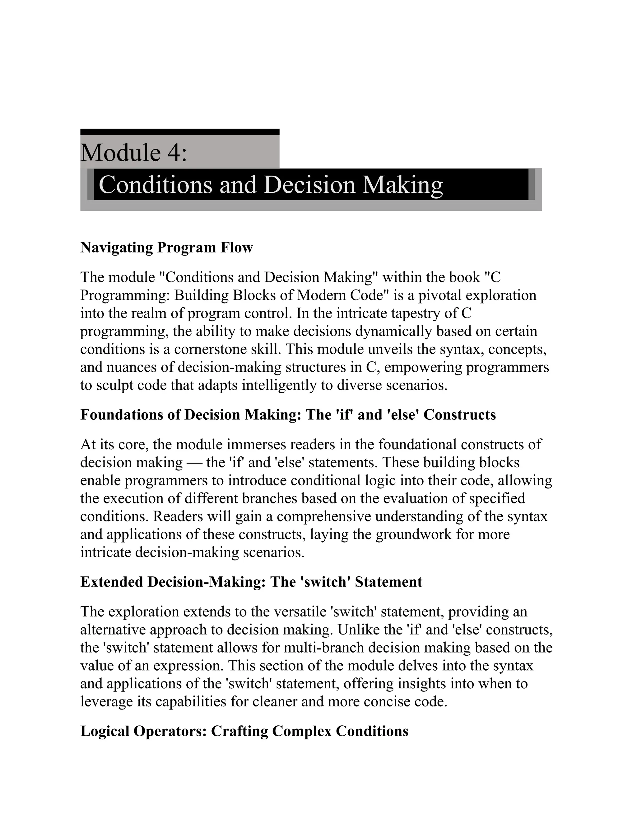 Module 4: Conditions and Decision Making Navigating Program Flow The module "Conditions and Decision Making" within the book "C Programming: Building Blocks of Modern Code" is a pivotal exploration into the realm of program control. In the intricate tapestry of C programming, the ability to make decisions dynamically based on certain conditions is a cornerstone skill. This module unveils the syntax, concepts, and nuances of decision-making structures in C, empowering programmers to sculpt code that adapts intelligently to diverse scenarios. Foundations of Decision Making: The 'if' and 'else' Constructs At its core, the module immerses readers in the foundational constructs of decision making — the 'if' and 'else' statements. These building blocks enable programmers to introduce conditional logic into their code, allowing the execution of different branches based on the evaluation of specified conditions. Readers will gain a comprehensive understanding of the syntax and applications of these constructs, laying the groundwork for more intricate decision-making scenarios. Extended Decision-Making: The 'switch' Statement The exploration extends to the versatile 'switch' statement, providing an alternative approach to decision making. Unlike the 'if' and 'else' constructs, the 'switch' statement allows for multi-branch decision making based on the value of an expression. This section of the module delves into the syntax and applications of the 'switch' statement, offering insights into when to leverage its capabilities for cleaner and more concise code. Logical Operators: Crafting Complex Conditions 