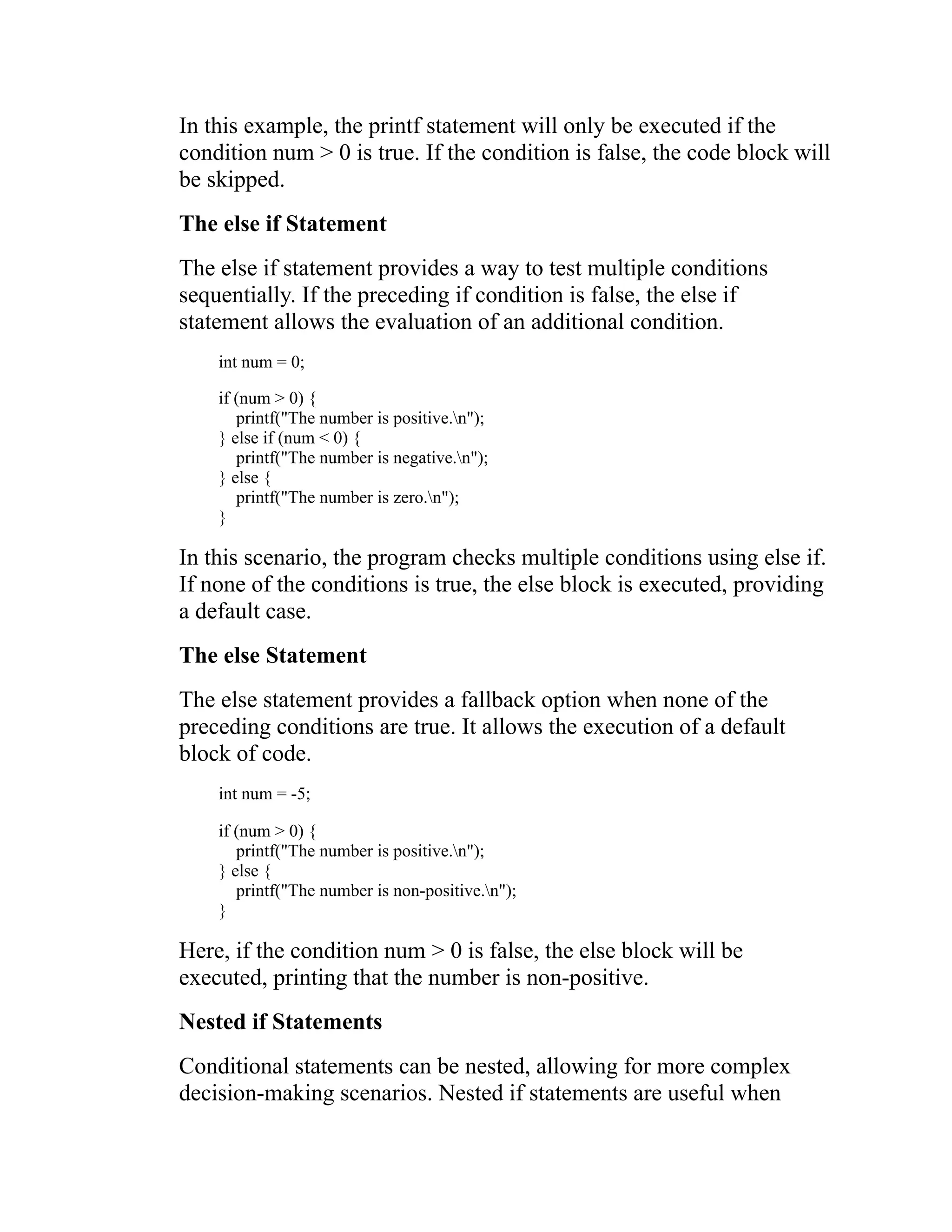In this example, the printf statement will only be executed if the condition num > 0 is true. If the condition is false, the code block will be skipped. The else if Statement The else if statement provides a way to test multiple conditions sequentially. If the preceding if condition is false, the else if statement allows the evaluation of an additional condition. int num = 0; if (num > 0) { printf("The number is positive.n"); } else if (num < 0) { printf("The number is negative.n"); } else { printf("The number is zero.n"); } In this scenario, the program checks multiple conditions using else if. If none of the conditions is true, the else block is executed, providing a default case. The else Statement The else statement provides a fallback option when none of the preceding conditions are true. It allows the execution of a default block of code. int num = -5; if (num > 0) { printf("The number is positive.n"); } else { printf("The number is non-positive.n"); } Here, if the condition num > 0 is false, the else block will be executed, printing that the number is non-positive. Nested if Statements Conditional statements can be nested, allowing for more complex decision-making scenarios. Nested if statements are useful when 