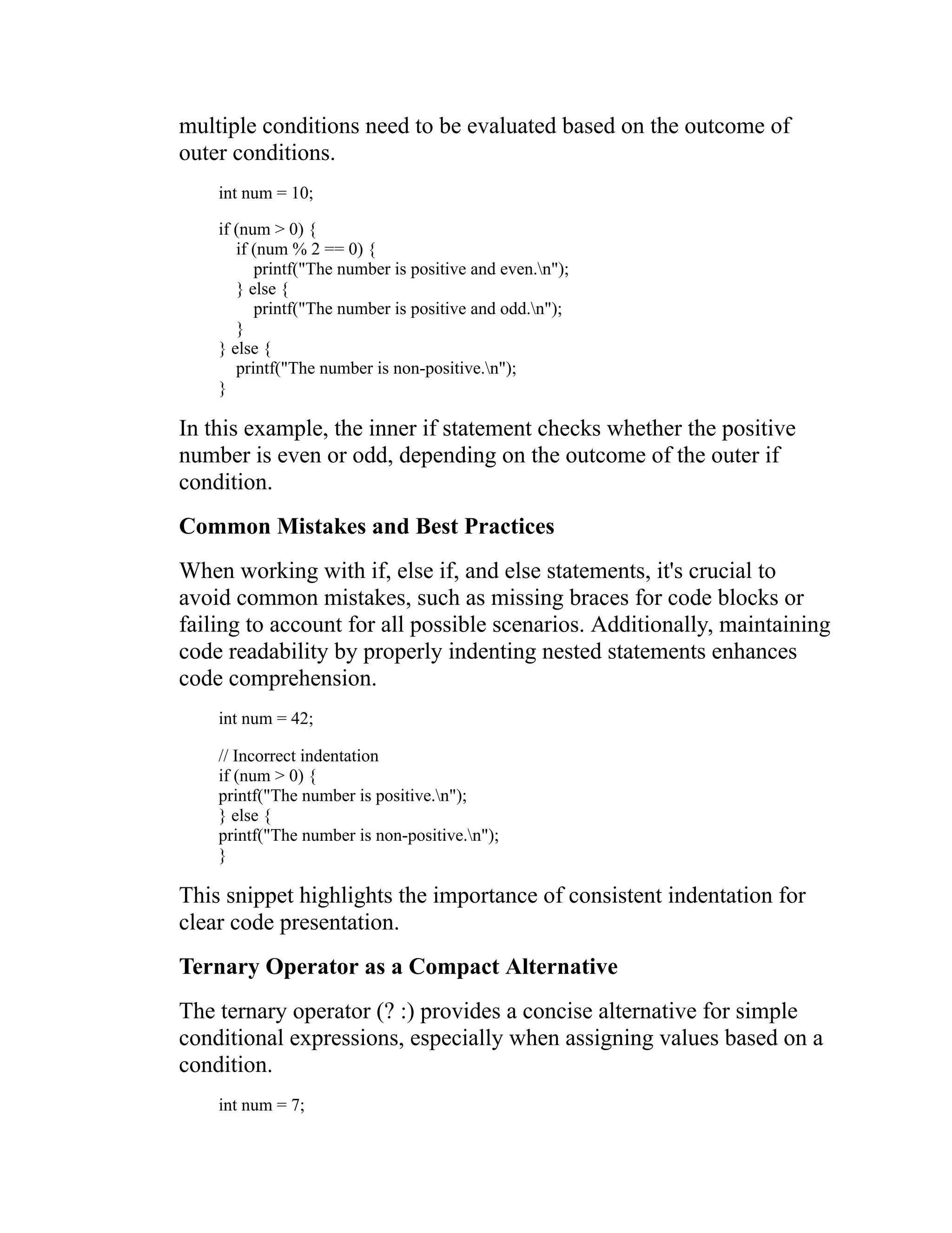 multiple conditions need to be evaluated based on the outcome of outer conditions. int num = 10; if (num > 0) { if (num % 2 == 0) { printf("The number is positive and even.n"); } else { printf("The number is positive and odd.n"); } } else { printf("The number is non-positive.n"); } In this example, the inner if statement checks whether the positive number is even or odd, depending on the outcome of the outer if condition. Common Mistakes and Best Practices When working with if, else if, and else statements, it's crucial to avoid common mistakes, such as missing braces for code blocks or failing to account for all possible scenarios. Additionally, maintaining code readability by properly indenting nested statements enhances code comprehension. int num = 42; // Incorrect indentation if (num > 0) { printf("The number is positive.n"); } else { printf("The number is non-positive.n"); } This snippet highlights the importance of consistent indentation for clear code presentation. Ternary Operator as a Compact Alternative The ternary operator (? :) provides a concise alternative for simple conditional expressions, especially when assigning values based on a condition. int num = 7; 