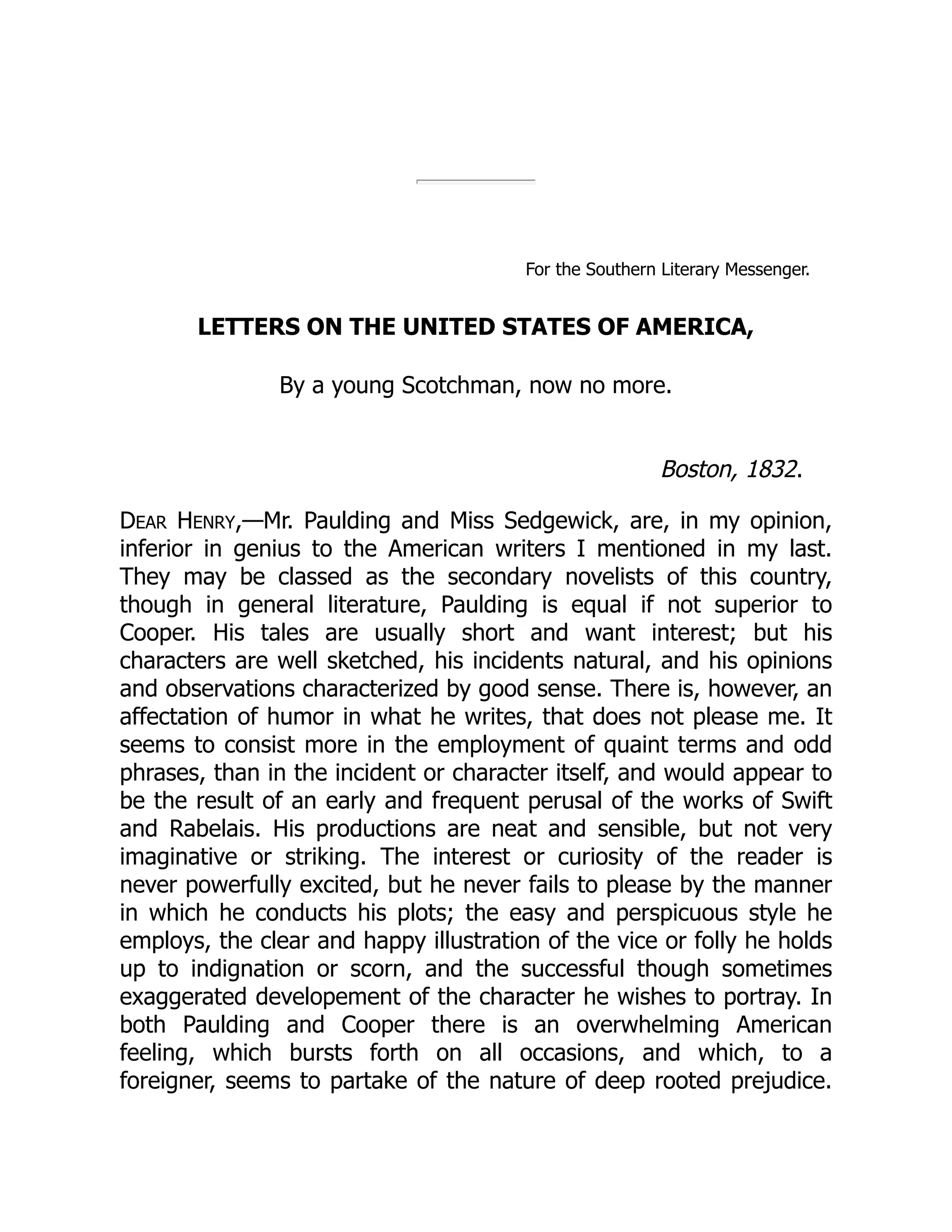 For the Southern Literary Messenger. LETTERS ON THE UNITED STATES OF AMERICA, By a young Scotchman, now no more. Boston, 1832. DEAR HENRY,—Mr. Paulding and Miss Sedgewick, are, in my opinion, inferior in genius to the American writers I mentioned in my last. They may be classed as the secondary novelists of this country, though in general literature, Paulding is equal if not superior to Cooper. His tales are usually short and want interest; but his characters are well sketched, his incidents natural, and his opinions and observations characterized by good sense. There is, however, an affectation of humor in what he writes, that does not please me. It seems to consist more in the employment of quaint terms and odd phrases, than in the incident or character itself, and would appear to be the result of an early and frequent perusal of the works of Swift and Rabelais. His productions are neat and sensible, but not very imaginative or striking. The interest or curiosity of the reader is never powerfully excited, but he never fails to please by the manner in which he conducts his plots; the easy and perspicuous style he employs, the clear and happy illustration of the vice or folly he holds up to indignation or scorn, and the successful though sometimes exaggerated developement of the character he wishes to portray. In both Paulding and Cooper there is an overwhelming American feeling, which bursts forth on all occasions, and which, to a foreigner, seems to partake of the nature of deep rooted prejudice. 
