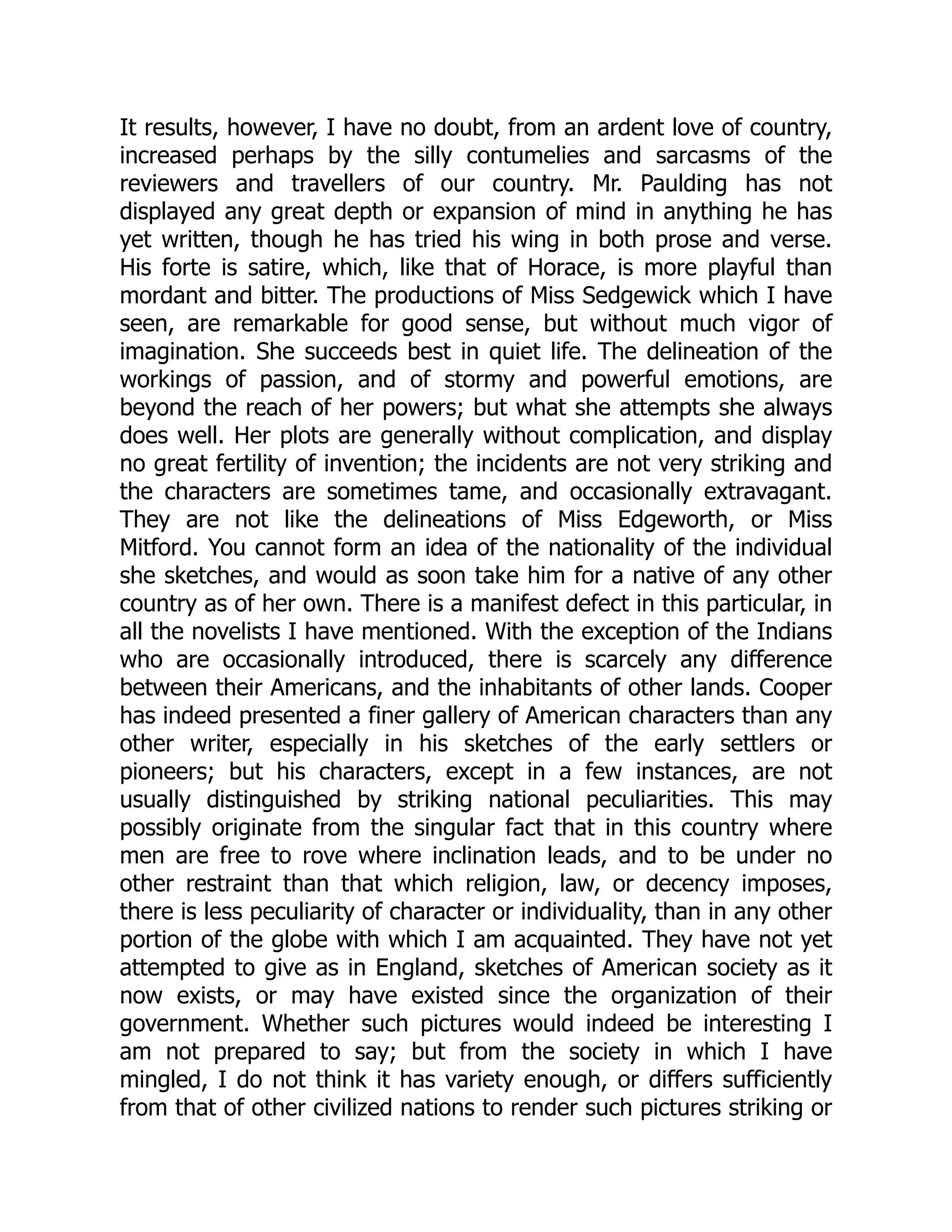 It results, however, I have no doubt, from an ardent love of country, increased perhaps by the silly contumelies and sarcasms of the reviewers and travellers of our country. Mr. Paulding has not displayed any great depth or expansion of mind in anything he has yet written, though he has tried his wing in both prose and verse. His forte is satire, which, like that of Horace, is more playful than mordant and bitter. The productions of Miss Sedgewick which I have seen, are remarkable for good sense, but without much vigor of imagination. She succeeds best in quiet life. The delineation of the workings of passion, and of stormy and powerful emotions, are beyond the reach of her powers; but what she attempts she always does well. Her plots are generally without complication, and display no great fertility of invention; the incidents are not very striking and the characters are sometimes tame, and occasionally extravagant. They are not like the delineations of Miss Edgeworth, or Miss Mitford. You cannot form an idea of the nationality of the individual she sketches, and would as soon take him for a native of any other country as of her own. There is a manifest defect in this particular, in all the novelists I have mentioned. With the exception of the Indians who are occasionally introduced, there is scarcely any difference between their Americans, and the inhabitants of other lands. Cooper has indeed presented a finer gallery of American characters than any other writer, especially in his sketches of the early settlers or pioneers; but his characters, except in a few instances, are not usually distinguished by striking national peculiarities. This may possibly originate from the singular fact that in this country where men are free to rove where inclination leads, and to be under no other restraint than that which religion, law, or decency imposes, there is less peculiarity of character or individuality, than in any other portion of the globe with which I am acquainted. They have not yet attempted to give as in England, sketches of American society as it now exists, or may have existed since the organization of their government. Whether such pictures would indeed be interesting I am not prepared to say; but from the society in which I have mingled, I do not think it has variety enough, or differs sufficiently from that of other civilized nations to render such pictures striking or 